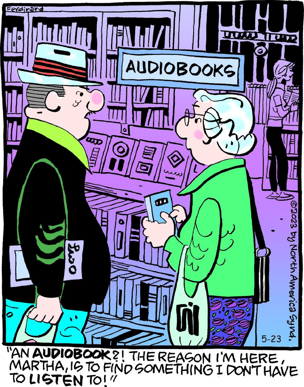 People OCR: Ferdinand ?? Pwo T TEAM/ AUDIOBOOKS 8 UCHI ?? DU IND M 3. AUT ?2023 by North America Synd. 5-23 "AN AUDIOBOOK?! THE REASON I'M HEREIS TO FIND SOMETHING I DON'T HAVE TO LISTEN TO!" Ferdinand ?? Pwo T TEAM / AUDIOBOOKS 8 UCHI ?? DU IND M 3 . AUT ?2023 by North America Synd . 5-23 " AN AUDIOBOOK ?! THE REASON I'M HEREIS TO FIND SOMETHING I DON'T HAVE TO LISTEN TO ! "