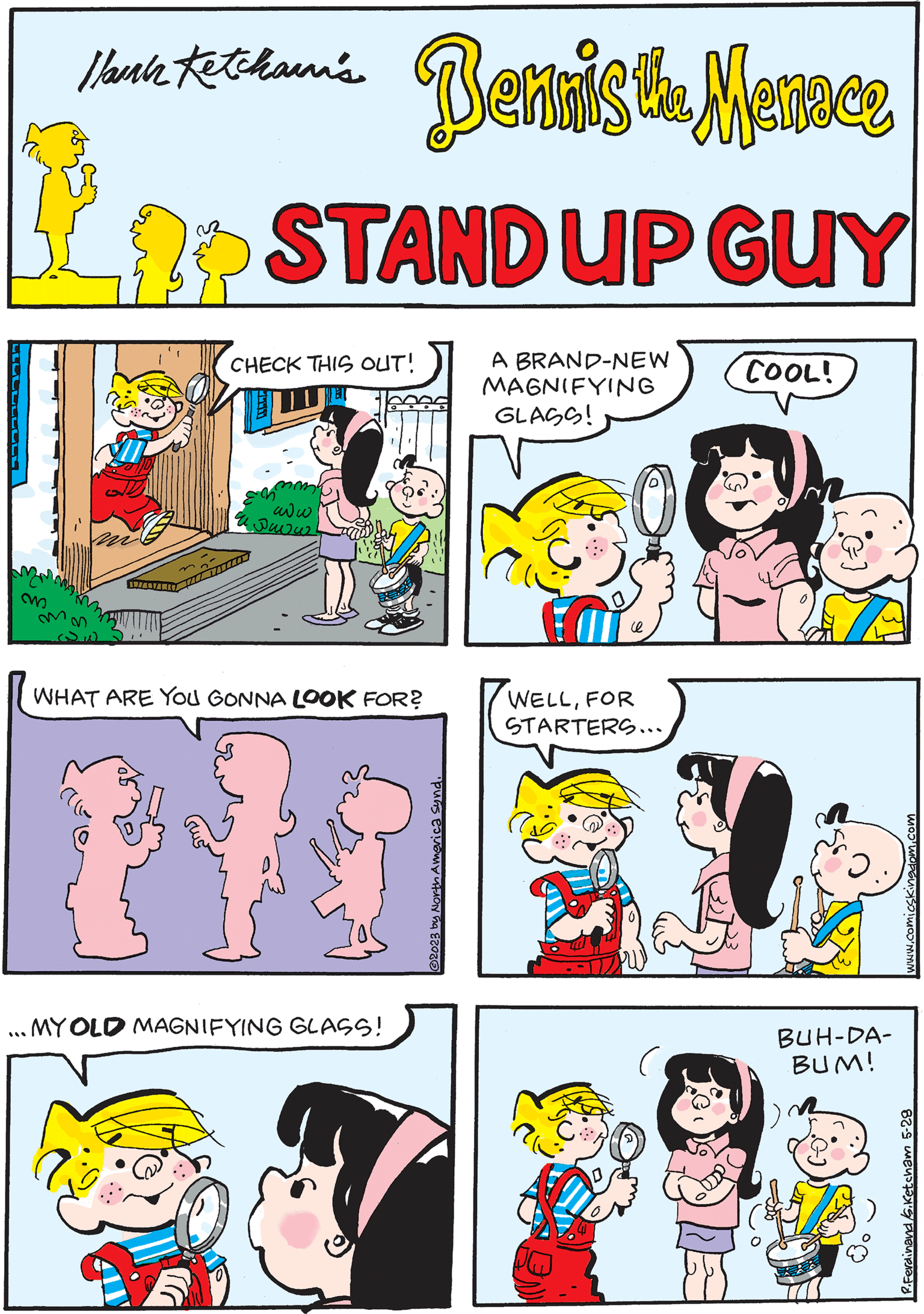 Pink OCR: ????-?--- m Hlauch Ketchain's TUSAUTERIE Bennis the Menace STAND UP GUY A BRAND-NEW MAGNIFYING GLASS! WELLFOR STARTERS... CHECK THIS OUT! mm² www Puvu www.comicskingdom.com COOL! to ..MY OLD MAGNIFYING GLASS! *** WHAT ARE YOU GONNA LOOK FOR? IS BUH-DA- BUM! "PUAS DOME CHION FA EROZO P.Ferdinand S.Ketcham 5-28 ???? - ? --- m Hlauch Ketchain's TUSAUTERIE Bennis the Menace STAND UP GUY A BRAND - NEW MAGNIFYING GLASS ! WELLFOR STARTERS ... CHECK THIS OUT ! mm² www Puvu www.comicskingdom.com COOL ! to ..MY OLD MAGNIFYING GLASS ! *** WHAT ARE YOU GONNA LOOK FOR ? IS BUH - DA BUM ! " PUAS DOME CHION FA EROZO P.Ferdinand S.Ketcham 5-28