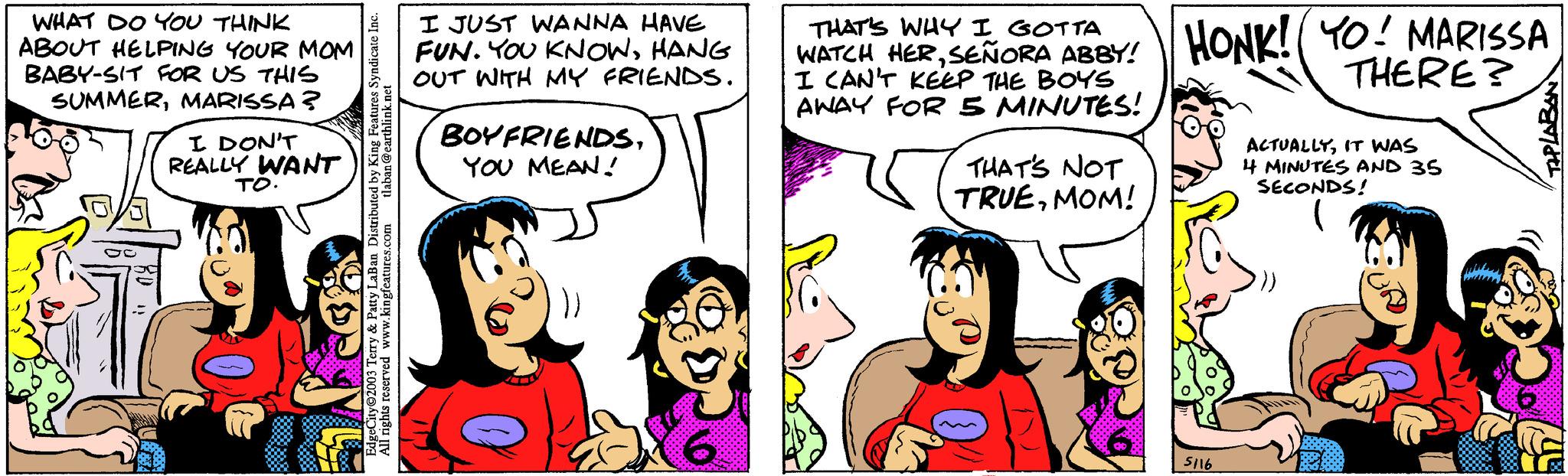 Happy OCR: WHAT DO YOU THINK ABOUT HELPING YOUR MOM BABY-SIT FOR US THIS SUMMERMARISSA? I DON'T REALLY WANT TO. tlaban@earthlink.net EdgeCity?2003 Terry & Patty LaBan Distributed by King Features Syndicate Inc. All rights reserved www.kingfeatures.com I JUST WANNA HAVE FUN. YOU KNOWHANG OUT WITH MY FRIENDS. BOYFRIENDSYOU MEAN! THAT'S WHY I WATCH HERSEÑORA ABBY! HONK! YO! MARISSA THERE? I CAN'T KEEP THE BOYS AWAY FOR 5 MINUTES! THAT'S NOT TRUEMOM! 5116 ACTUALLYIT WAS 4 MINUTES AND 35 SECONDS! TAPLABAN WHAT DO YOU THINK ABOUT HELPING YOUR MOM BABY - SIT FOR US THIS SUMMERMARISSA ? I DON'T REALLY WANT TO . tlaban@earthlink.net EdgeCity?2003 Terry & Patty LaBan Distributed by King Features Syndicate Inc. All rights reserved www.kingfeatures.com I JUST WANNA HAVE FUN . YOU KNOWHANG OUT WITH MY FRIENDS . BOYFRIENDSYOU MEAN ! THAT'S WHY I WATCH HERSEÑORA ABBY ! HONK ! YO ! MARISSA THERE ? I CAN'T KEEP THE BOYS AWAY FOR 5 MINUTES ! THAT'S NOT TRUEMOM ! 5116 ACTUALLYIT WAS 4 MINUTES AND 35 SECONDS ! TAPLABAN