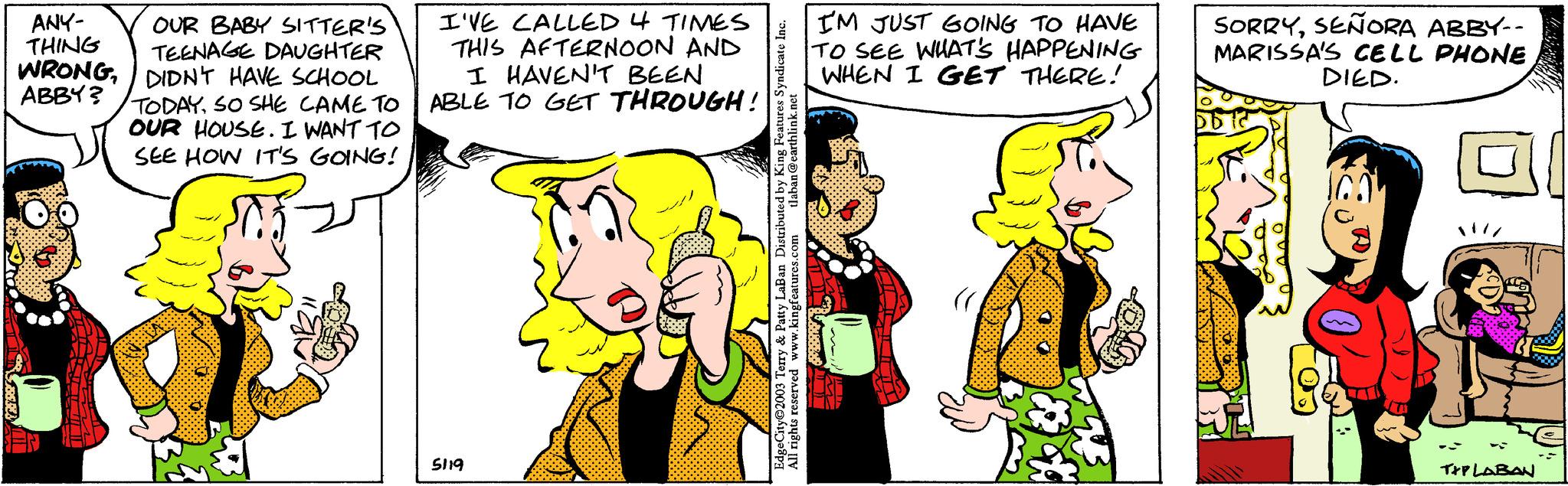 Happy OCR: ANY- THING OUR BABY SITTER'S TEENAGE DAUGHTER WRONGDIDN'T HAVE SCHOOL ABBY? TODAYSO SHE CAME TO OUR HOUSE. I WANT TO SEE HOW IT'S GOING! I'VE CALLED 4 TIMES THIS AFTERNOON AND I HAVEN'T BEEN ABLE TO GET THROUGH! 5119 tlaban @earthlink.net EdgeCity?2003 Terry & Patty LaBan Distributed by King Features Syndicate Inc. All rights reserved www.kingfeatures.com I'M JUST GOING TO HAVE TO SEE WHAT'S HAPPENING WHEN I GET THERE! TLFE SORRYSEÑORA ABBY-- MARISSA'S CELL PHONE DIED. JI T+PLABAN ANY THING OUR BABY SITTER'S TEENAGE DAUGHTER WRONGDIDN'T HAVE SCHOOL ABBY ? TODAYSO SHE CAME TO OUR HOUSE . I WANT TO SEE HOW IT'S GOING ! I'VE CALLED 4 TIMES THIS AFTERNOON AND I HAVEN'T BEEN ABLE TO GET THROUGH ! 5119 tlaban @ earthlink.net EdgeCity?2003 Terry & Patty LaBan Distributed by King Features Syndicate Inc. All rights reserved www.kingfeatures.com I'M JUST GOING TO HAVE TO SEE WHAT'S HAPPENING WHEN I GET THERE ! TLFE SORRYSEÑORA ABBY- MARISSA'S CELL PHONE DIED . JI T + PLABAN