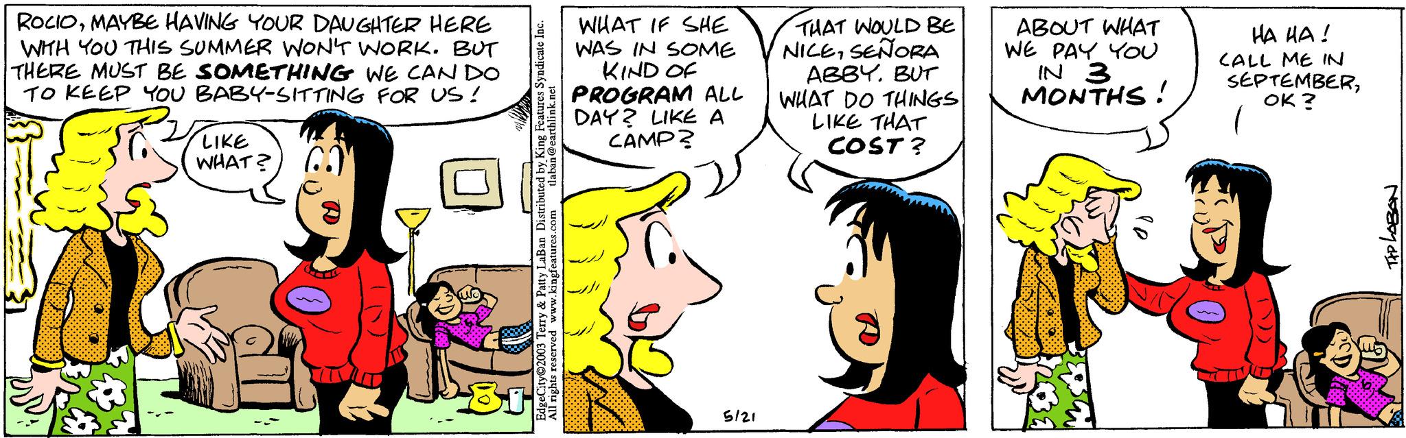 Happy OCR: ROCIOMAYBE HAVING YOUR DAUGHTER HERE WITH YOU THIS SUMMER WON'T WORK. BUT THERE MUST BE SOMETHING WE CAN DO TO KEEP YOU BABY-SITTING FOR US! B6 & 18 LIKE WHAT? laban@earthlink.net EdgeCity©2003 Terry & Patty LaBan Distributed by King Features Syndicate Inc. All rights reserved www.kingfeatures.com WHAT IF SHE WAS IN SOME KIND OF PROGRAM DAY? LIKE A CAMP? ALL 5/21 THAT WOULD BE NICESEÑORA ABBY.BUT WHAT DO THINGS LIKE THAT COST? ABOUT WHAT WE PAY YOU IN 3 MONTHS! ?? ??! CALL ME IN SEPTEMBEROK? TAP LOBON ROCIOMAYBE HAVING YOUR DAUGHTER HERE WITH YOU THIS SUMMER WON'T WORK . BUT THERE MUST BE SOMETHING WE CAN DO TO KEEP YOU BABY - SITTING FOR US ! B6 & 18 LIKE WHAT ? laban@earthlink.net EdgeCity © 2003 Terry & Patty LaBan Distributed by King Features Syndicate Inc. All rights reserved www.kingfeatures.com WHAT IF SHE WAS IN SOME KIND OF PROGRAM DAY ? LIKE A CAMP ? ALL 5/21 THAT WOULD BE NICESEÑORA ABBY .BUT WHAT DO THINGS LIKE THAT COST ? ABOUT WHAT WE PAY YOU IN 3 MONTHS ! ?? ?? ! CALL ME IN SEPTEMBEROK ? TAP LOBON