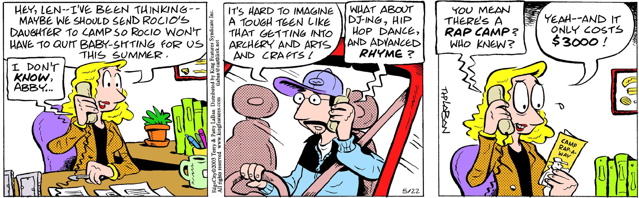 Parallel OCR: HEYLEN-I'VE BEEN THINKING-- MAYBE WE SHOULD SEND ROCIO'S DAUGHTER TO CAMP SO ROCIO WON'T HAVE TO QUIT BABY-SITTING FOR US I DON'T KNOWABBY... THIS SUMMER. V & Patty LaBan Distributed by King Features Syndicate Inc. tlaban@earthlink.net All rights reserved www.kingfeatures.com EdgeCity 2003 Terry IT'S HARD TO IMAGINE A TOUGH TEEN LIKE THAT GETTING INTO ARCHERY AND ARTSAND CRAFTS! WHAT ABOUT DJ-INGHIP HOP DANCEAND ADVANCED RHYME ? 5/22 YOU MEAN THERE'S A RAP CAMP? WHO KNEW? TIPLABAN YEAH--AND IT ONLY COSTS $3000! CAMP RAP-A- WAY Pili HEYLEN - I'VE BEEN THINKING- MAYBE WE SHOULD SEND ROCIO'S DAUGHTER TO CAMP SO ROCIO WON'T HAVE TO QUIT BABY - SITTING FOR US I DON'T KNOWABBY ... THIS SUMMER . V & Patty LaBan Distributed by King Features Syndicate Inc. tlaban@earthlink.net All rights reserved www.kingfeatures.com EdgeCity 2003 Terry IT'S HARD TO IMAGINE A TOUGH TEEN LIKE THAT GETTING INTO ARCHERY AND ARTSAND CRAFTS ! WHAT ABOUT DJ - INGHIP HOP DANCEAND ADVANCED RHYME ? 5/22 YOU MEAN THERE'S A RAP CAMP ? WHO KNEW ? TIPLABAN YEAH -- AND IT ONLY COSTS $ 3000 ! CAMP RAP - A WAY Pili
