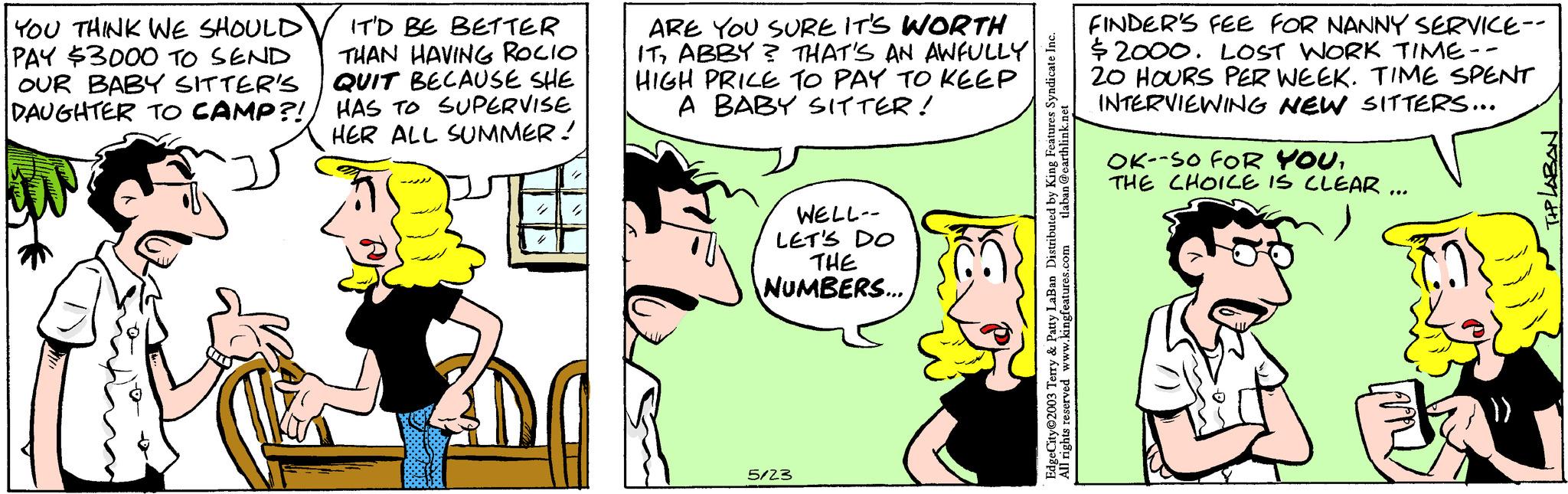 Font OCR: YOU THINK WE SHOULD PAY $3000 TO SEND OUR BABY SITTER'S DAUGHTER TO CAMP?! IT'D BE BETTER THAN HAVING ROCIO QUIT BECAUSE SHE HAS TO SUPERVISE HER ALL SUMMER! 00 ARE YOU SURE IT'S WORTH ITABBY? THAT'S AN AWFULLY HIGH PRICE TO PAY TO KEEP A BABY SITTER! WELL-- LET'S DO THE NUMBERS... 5/23 tlaban@earthlink.net EdgeCity©2003 Terry & Patty LaBan Distributed by King Features Syndicate Inc. All rights reserved www.kingfeatures.com FINDER'S FEE FOR NANNY SERVICE-- $2000. LOST WORK TIME- 20 HOURS PER WEEK. TIME SPENT INTERVIEWING NEW SITTERS... OK--SO FOR YOUTHE CHOICE IS CLEAR ... TIP LABAN YOU THINK WE SHOULD PAY $ 3000 TO SEND OUR BABY SITTER'S DAUGHTER TO CAMP ?! IT'D BE BETTER THAN HAVING ROCIO QUIT BECAUSE SHE HAS TO SUPERVISE HER ALL SUMMER ! 00 ARE YOU SURE IT'S WORTH ITABBY ? THAT'S AN AWFULLY HIGH PRICE TO PAY TO KEEP A BABY SITTER ! WELL- LET'S DO THE NUMBERS ... 5/23 tlaban@earthlink.net EdgeCity © 2003 Terry & Patty LaBan Distributed by King Features Syndicate Inc. All rights reserved www.kingfeatures.com FINDER'S FEE FOR NANNY SERVICE- $ 2000 . LOST WORK TIME 20 HOURS PER WEEK . TIME SPENT INTERVIEWING NEW SITTERS ... OK -- SO FOR YOUTHE CHOICE IS CLEAR ... TIP LABAN