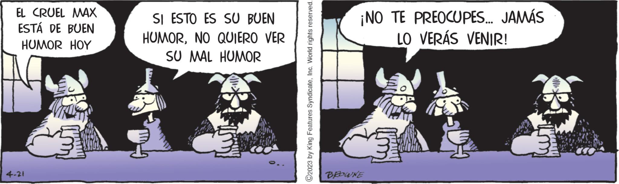 Comics OCR: EL CRUEL MAX ESTÁ DE BUEN HUMOR HOY 4-21 SI ESTO ES SU BUEN HUMORNO QUIERO VER SU MAL HUMOR C2023 by King Features SyndicateInc. World rights reserved. ¡NO TE PREOCUPES... JAMÁS LO VERÁS VENIR! BROWNE EL CRUEL MAX ESTÁ DE BUEN HUMOR HOY 4-21 SI ESTO ES SU BUEN HUMORNO QUIERO VER SU MAL HUMOR C2023 by King Features SyndicateInc. World rights reserved . ¡ NO TE PREOCUPES ... JAMÁS LO VERÁS VENIR ! BROWNE