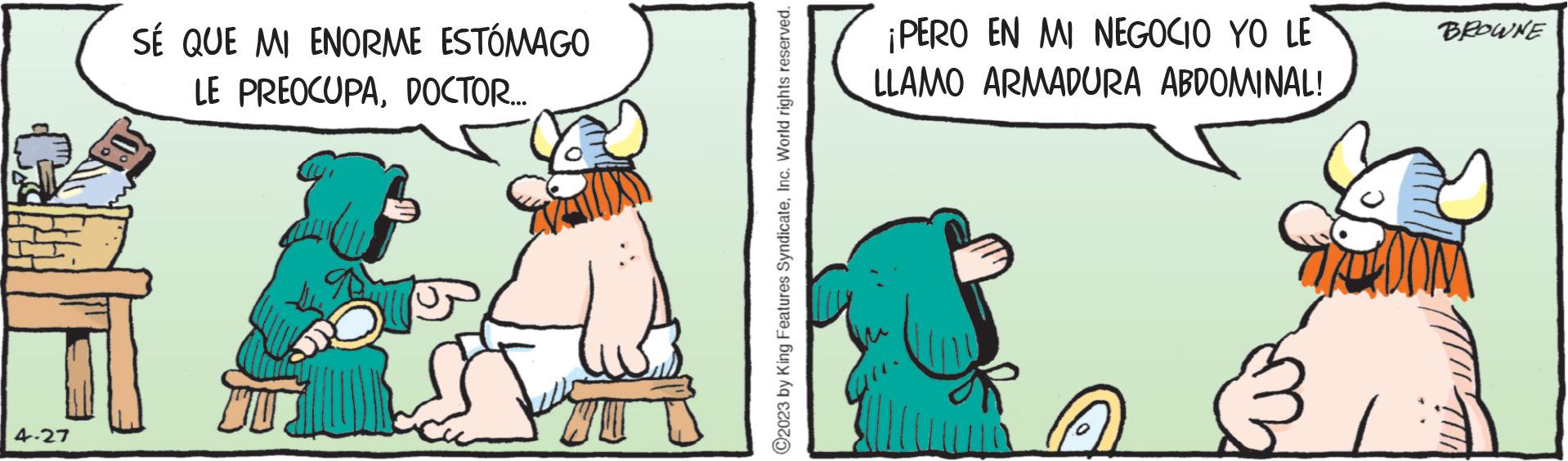 Happy OCR: 4-27 SÉ QUE MI ENORME ESTÓMAGO LE PREOCUPADOCTOR... ?2023 by King Features SyndicateInc. World rights reserved. ¡PERO EN MI NEGOCIO YO LE LLAMO ARMADURA ABDOMINAL! BROWNE TOTO COU 4-27 SÉ QUE MI ENORME ESTÓMAGO LE PREOCUPADOCTOR ... ?2023 by King Features SyndicateInc. World rights reserved . ¡ PERO EN MI NEGOCIO YO LE LLAMO ARMADURA ABDOMINAL ! BROWNE TOTO COU
