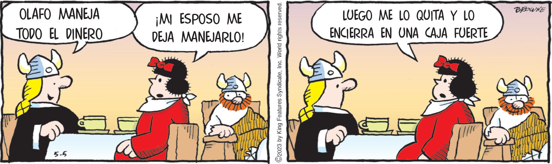 Conversation OCR: OLAFO MANEJA TODO EL DINERO 5-5 ¡MI ESPOSO ME DEJA MANEJARLO! ?2023 by King Features SyndicateInc. World rights reserved. LUEGO ME LO QUITA Y LO ENCIERRA EN UNA CAJA FUERTE BROWNE OLAFO MANEJA TODO EL DINERO 5-5 ¡ MI ESPOSO ME DEJA MANEJARLO ! ?2023 by King Features SyndicateInc. World rights reserved . LUEGO ME LO QUITA Y LO ENCIERRA EN UNA CAJA FUERTE BROWNE
