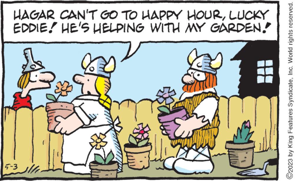 Illustration OCR: HAGAR CAN'T GO TO HAPPY HOURLUCKY EDDIE! HE'S HELPING WITH MY GARDEN. 5-3 B ANSAL D ?2023 by King Features SyndicateInc. World rights reserved. HAGAR CAN'T GO TO HAPPY HOURLUCKY EDDIE ! HE'S HELPING WITH MY GARDEN . 5-3 B ANSAL D ?2023 by King Features SyndicateInc. World rights reserved .