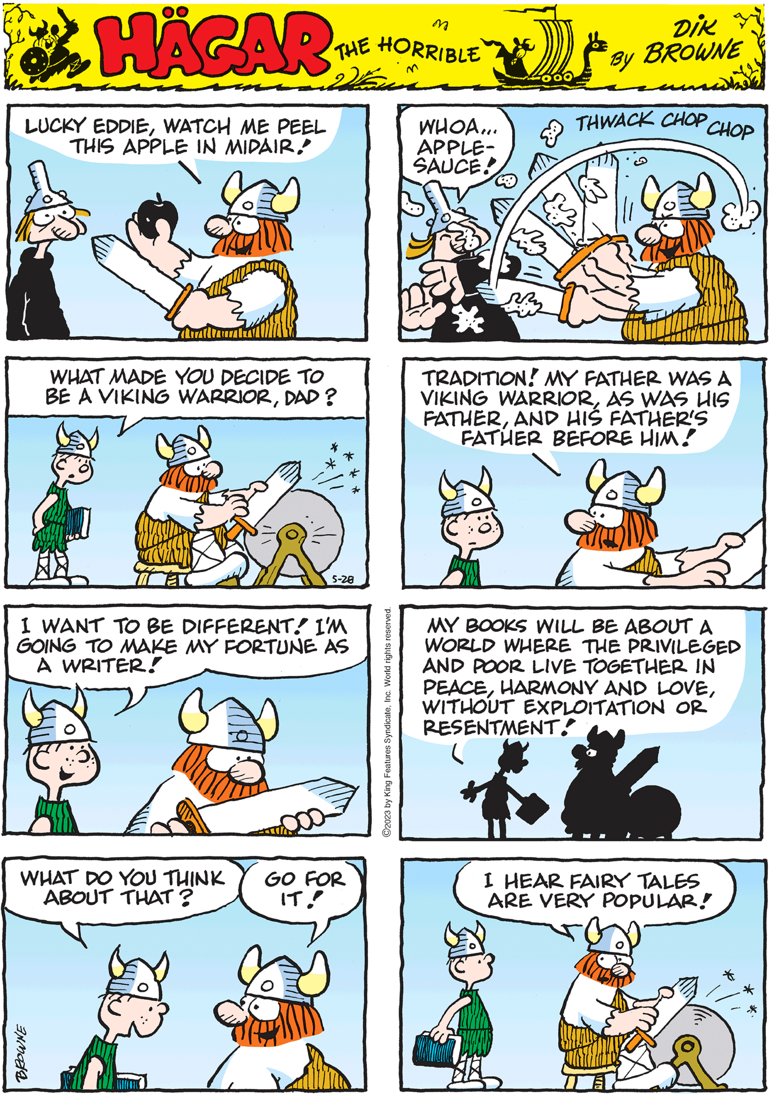 Rectangle OCR: HÄGAR THE HORRIBLE by DIK BROWNE WHAT MADE YOU DECIDE TO BE A VIKING WARRIORDAD? 5-28 MY BOOKS WILL BE ABOUT A WORLD WHERE THE PRIVILEGED AND POOR LIVE TOGETHER IN PEACEWITHOUT EXPLOITATION OR RESENTMENT." ?2023 by King Features SyndicateInc. World rights reserved. LUCKY EDDIEWATCH ME PEEL THIS APPLE IN MIDAIRTRADITION! MY FATHER WAS A VIKING WARRIORAS WAS HIS FATHERAND HIS FATHER'S FATHER BEFORE HIM! WHAT DO YOU THINK ABOUT THAT? BROWNE GO FOR IT! WHOA... APPLE- SAUCE! THWACK CHOP CHOP I WANT TO BE DIFFERENT. I'M GOING TO MAKE MY FORTUNE AS A WRITER! XX I HEAR FAIRY TALES ARE VERY POPULAR! HÄGAR THE HORRIBLE by DIK BROWNE WHAT MADE YOU DECIDE TO BE A VIKING WARRIORDAD ? 5-28 MY BOOKS WILL BE ABOUT A WORLD WHERE THE PRIVILEGED AND POOR LIVE TOGETHER IN PEACEHARMONY AND LOVEWITHOUT EXPLOITATION OR RESENTMENT . " ?2023 by King Features SyndicateInc. World rights reserved . LUCKY EDDIEWATCH ME PEEL THIS APPLE IN MIDAIRTRADITION ! MY FATHER WAS A VIKING WARRIORAS WAS HIS FATHERAND HIS FATHER'S FATHER BEFORE HIM ! WHAT DO YOU THINK ABOUT THAT ? BROWNE GO FOR IT ! WHOA ... APPLE SAUCE ! THWACK CHOP CHOP I WANT TO BE DIFFERENT . I'M GOING TO MAKE MY FORTUNE AS A WRITER ! XX I HEAR FAIRY TALES ARE VERY POPULAR !