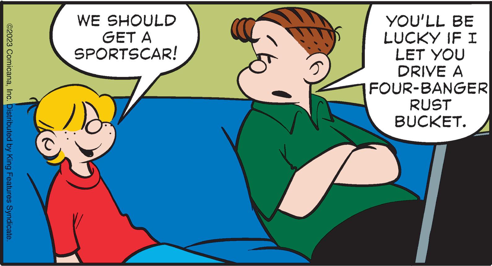 Interaction OCR: ©2023 ComicanaInc. Distributed by King Features Syndicate. WE SHOULD GET A SPORTSCAR! 110 YOU'LL BE LUCKY IF I LET YOU DRIVE A FOUR-BANGER RUST BUCKET. © 2023 ComicanaInc. Distributed by King Features Syndicate . WE SHOULD GET A SPORTSCAR ! 110 YOU'LL BE LUCKY IF I LET YOU DRIVE A FOUR - BANGER RUST BUCKET .