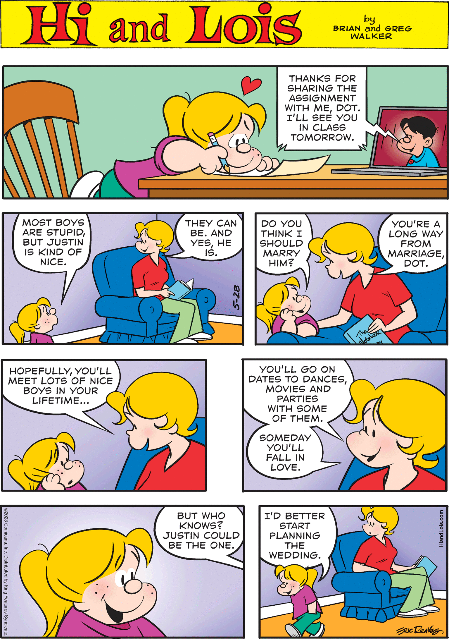 Organism OCR: Hi Lois by BRIAN and GREG WALKER MOST BOYS ARE STUPIDBUT JUSTIN IS KIND OF NICE. YOU'LL GO ON DATES TO DANCESMOVIES AND PARTIES WITH SOME OF THEM. 0 SOMEDAY YOU'LL FALL IN LOVE. THEY CAN BE. AND YESHE IS. ©2023 ComicanaInc. Distributed by King Features Syndicate. 5-28 DO YOU THINK I SHOULD MARRY HIM? Notebook YOU'RE A LONG WAY FROM MARRIAGEDOT. BUT WHO KNOWS? JUSTIN COULD BE THE ONE. THANKS FOR SHARING THE ASSIGNMENT WITH MEDOT. I'LL SEE YOU IN CLASS TOMORROW. HOPEFULLYYOU'LL MEET LOTS OF NICE BOYS IN YOUR LIFETIME... I'D BETTER START PLANNING THE WEDDING. HiandLois.com ERIC DEAVES Hi Lois by BRIAN and GREG WALKER MOST BOYS ARE STUPIDBUT JUSTIN IS KIND OF NICE . YOU'LL GO ON DATES TO DANCESMOVIES AND PARTIES WITH SOME OF THEM . 0 SOMEDAY YOU'LL FALL IN LOVE . THEY CAN BE . AND YESHE IS . © 2023 ComicanaInc. Distributed by King Features Syndicate . 5-28 DO YOU THINK I SHOULD MARRY HIM ? Notebook YOU'RE A LONG WAY FROM MARRIAGEDOT . BUT WHO KNOWS ? JUSTIN COULD BE THE ONE . THANKS FOR SHARING THE ASSIGNMENT WITH MEDOT . I'LL SEE YOU IN CLASS TOMORROW . HOPEFULLYYOU'LL MEET LOTS OF NICE BOYS IN YOUR LIFETIME ... I'D BETTER START PLANNING THE WEDDING . HiandLois.com ERIC DEAVES