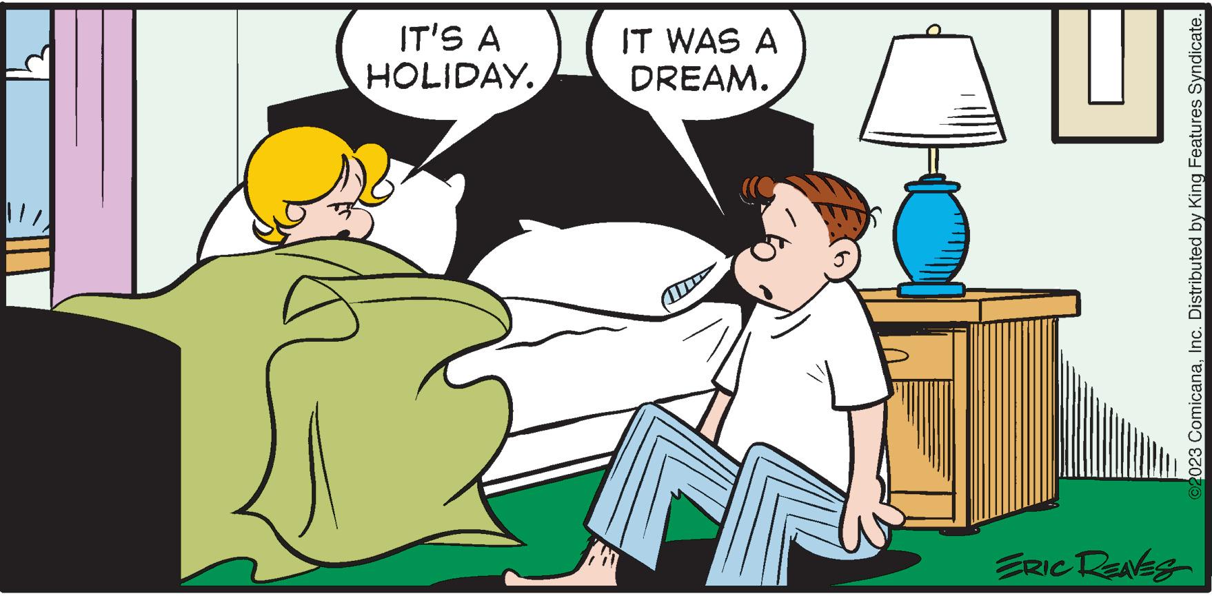 Font OCR: IL IT'S A HOLIDAY. IT WAS A DREAM. ERIC REAVES ?2023 ComicanaInc. Distributed by King Features Syndicate. IL IT'S A HOLIDAY . IT WAS A DREAM . ERIC REAVES ?2023 ComicanaInc. Distributed by King Features Syndicate .