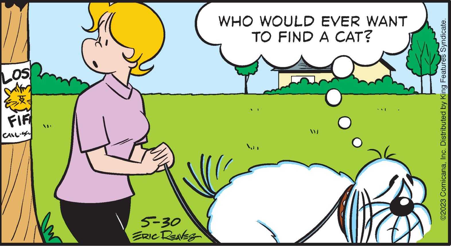 Interaction OCR: LOS FIF CALL. = 5-30 ERIC REAVES WHO WOULD EVER WANT TO FIND A CAT? ? ©2023 ComicanaInc. Distributed by King Features Syndicate. LOS FIF CALL . = 5-30 ERIC REAVES WHO WOULD EVER WANT TO FIND A CAT ? ? © 2023 ComicanaInc. Distributed by King Features Syndicate .