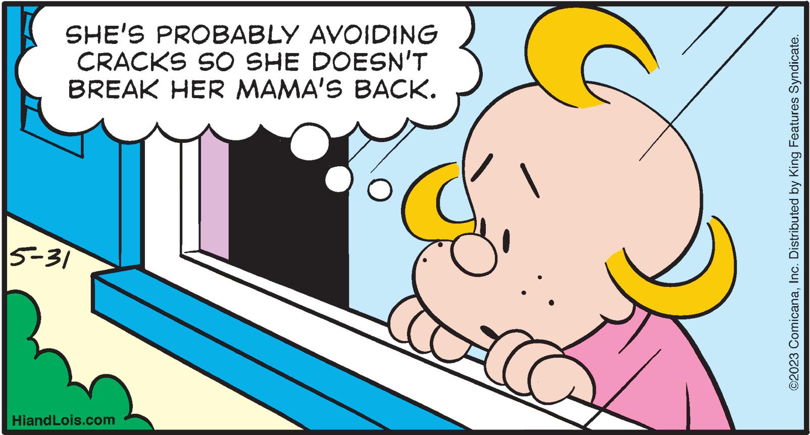 Graphics OCR: SHE'S PROBABLY AVOIDING CRACKS SO SHE DOESN'T BREAK HER MAMA'S BACK. 5-31 HiandLois.com ©2023 ComicanaInc. Distributed by King Features Syndicate. SHE'S PROBABLY AVOIDING CRACKS SO SHE DOESN'T BREAK HER MAMA'S BACK . 5-31 HiandLois.com © 2023 ComicanaInc. Distributed by King Features Syndicate .