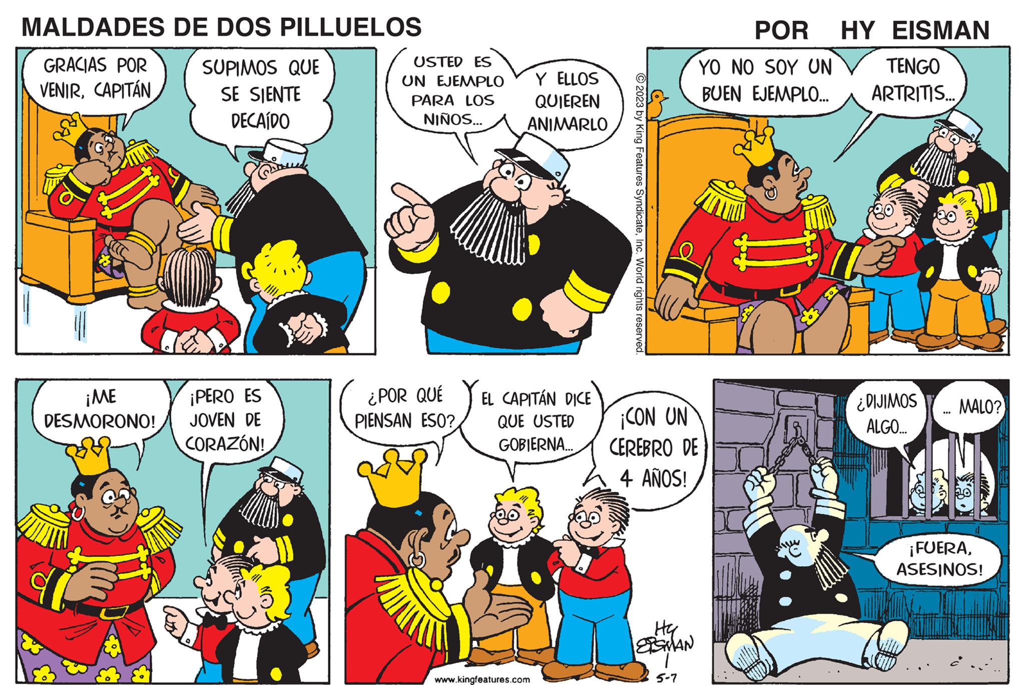 Font OCR: MALDADES GRACIAS POR VENIRCAPITÁN ¡ME DESMORONO! DE DOS PILLUELOS SUPIMOS QUE SE SIENTE DECAÍDO ¡PERO ES JOVEN DE CORAZÓN! USTED ES UN EJEMPLO PARA LOS NIÑOS... ¿POR QUÉ PIENSAN ESO? Y ELLOS QUIEREN ANIMARLO EL CAPITÁN DICE QUE USTED GOBIERNA... www.kingfeatures.com © 2023 by King Features SyndicateInc. World rights reserved. ¡CON UN CEREBRO DE 4 AÑOS! HG SSMAN POR YO NO SOY UN BUEN EJEMPLO... 5-7 B HY EISMAN TENGO ARTRITIS... ¿DIJIMOS ALGO... ... MALO? ¡FUERAASESINOS! MALDADES GRACIAS POR VENIRCAPITÁN ¡ ME DESMORONO ! DE DOS PILLUELOS SUPIMOS QUE SE SIENTE DECAÍDO ¡ PERO ES JOVEN DE CORAZÓN ! USTED ES UN EJEMPLO PARA LOS NIÑOS ... ¿ POR QUÉ PIENSAN ESO ? Y ELLOS QUIEREN ANIMARLO EL CAPITÁN DICE QUE USTED GOBIERNA ... www.kingfeatures.com © 2023 by King Features SyndicateInc. World rights reserved . ¡ CON UN CEREBRO DE 4 AÑOS ! HG SSMAN POR YO NO SOY UN BUEN EJEMPLO ... 5-7 B HY EISMAN TENGO ARTRITIS ... ¿ DIJIMOS ALGO ... ... MALO ? ¡ FUERAASESINOS !