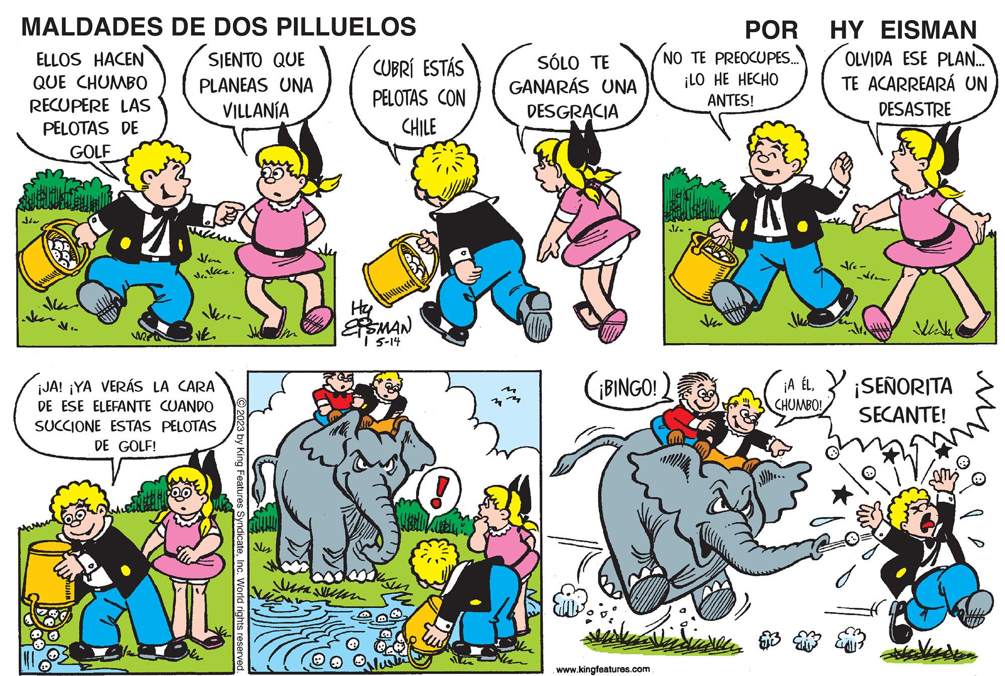 Mammal OCR: MALDADES ELLOS HACEN QUE CHUMBO RECUPERE LAS PELOTAS DE GOLF ??? DE DOS PILLUELOS SIENTO QUE PLANEAS UNA VILLANÍA Hare walker. VE ¡JA! ¡YA VERÁS LA CARA DE ESE ELEFANTE CUANDO SUCCIONE ESTAS PELOTAS DE GOLF! © 2023 by King Features SyndicateInc. World rights reserved. Nes CUBRÍ ESTÁS PELOTAS CON CHILE H2 ESMAN | 5-14 SÓLO TE GANARÁS UNA DESGRACIA ter ¡BINGO! POR NO TE PREOCUPES... ¡LO HE HECHO ANTES! www.kingfeatures.com W ke ja Vidinden HY EISMAN OLVIDA ESE PLAN... TE ACARREARÁ UN DESASTRE de- Mith CHUMBO! ¡A ÉL¡SEÑORITA SECANTE! MALDADES ELLOS HACEN QUE CHUMBO RECUPERE LAS PELOTAS DE GOLF ??? DE DOS PILLUELOS SIENTO QUE PLANEAS UNA VILLANÍA Hare walker . VE ¡ JA ! ¡ YA VERÁS LA CARA DE ESE ELEFANTE CUANDO SUCCIONE ESTAS PELOTAS DE GOLF ! © 2023 by King Features SyndicateInc. World rights reserved . Nes CUBRÍ ESTÁS PELOTAS CON CHILE H2 ESMAN | 5-14 SÓLO TE GANARÁS UNA DESGRACIA ter ¡ BINGO ! POR NO TE PREOCUPES ... ¡ LO HE HECHO ANTES ! www.kingfeatures.com W ke ja Vidinden HY EISMAN OLVIDA ESE PLAN ... TE ACARREARÁ UN DESASTRE de Mith CHUMBO ! ¡ A ÉL¡ SEÑORITA SECANTE !