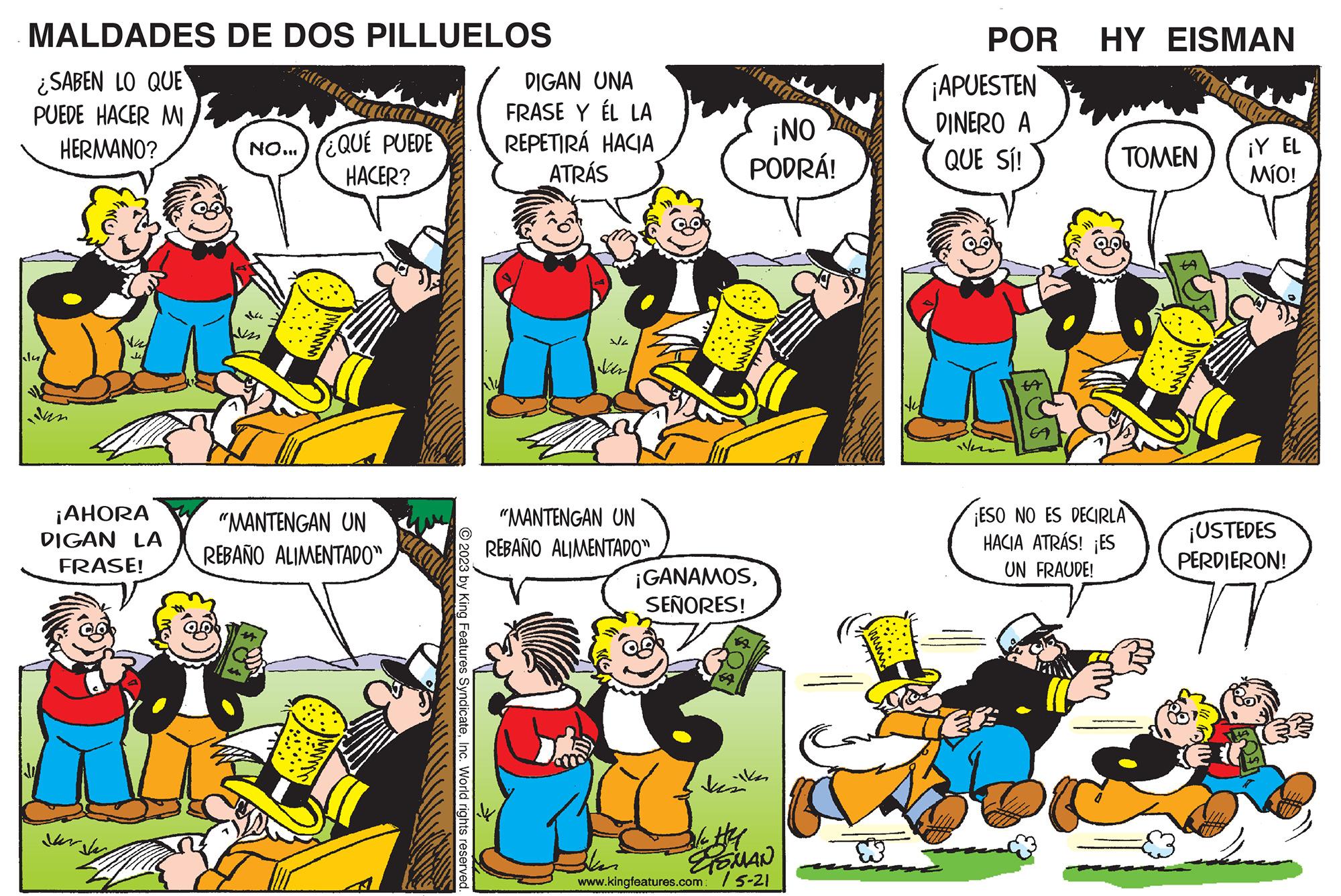 Green OCR: MALDADES DE DOS PILLUELOS ¿SABEN LO QUE PUEDE HACER MI HERMANO? klu val J ¡AHORA DIGAN LA FRASE! for Jay NO... QUE PUEDE HACER? p "MANTENGAN UN REBAÑO ALIMENTADO" MDIR © 2023 by King Features SyndicateInc. World rights reserved. Ky DIGAN UNA FRASE Y ÉL LA REPETIRÁ HACIA ATRÁS sla Ver "MANTENGAN UN REBAÑO ALIMENTADO" ¡NO PODRÁ! ¡GANAMOSSEÑORES! kin ala Hel ESMAN www.kingfeatures.com: /5-21 ? POR HY EISMAN ¡APUESTEN DINERO A QUE SÍ! den tA ?????? ¡ESO NO ES DECIRLA HACIA ATRÁS! ¡ES UN FRAUDE! ¡Y EL MÍO! ¡USTEDES PERDIERON! ? MALDADES DE DOS PILLUELOS ¿ SABEN LO QUE PUEDE HACER MI HERMANO ? klu val J ¡ AHORA DIGAN LA FRASE ! for Jay NO ... QUE PUEDE HACER ? p " MANTENGAN UN REBAÑO ALIMENTADO " MDIR © 2023 by King Features SyndicateInc. World rights reserved . Ky DIGAN UNA FRASE Y ÉL LA REPETIRÁ HACIA ATRÁS sla Ver " MANTENGAN UN REBAÑO ALIMENTADO " ¡ NO PODRÁ ! ¡ GANAMOSSEÑORES ! kin ala Hel ESMAN www.kingfeatures.com : / 5-21 ? POR HY EISMAN ¡ APUESTEN DINERO A QUE SÍ ! den tA ?????? ¡ ESO NO ES DECIRLA HACIA ATRÁS ! ¡ ES UN FRAUDE ! ¡ Y EL MÍO ! ¡ USTEDES PERDIERON ! ?