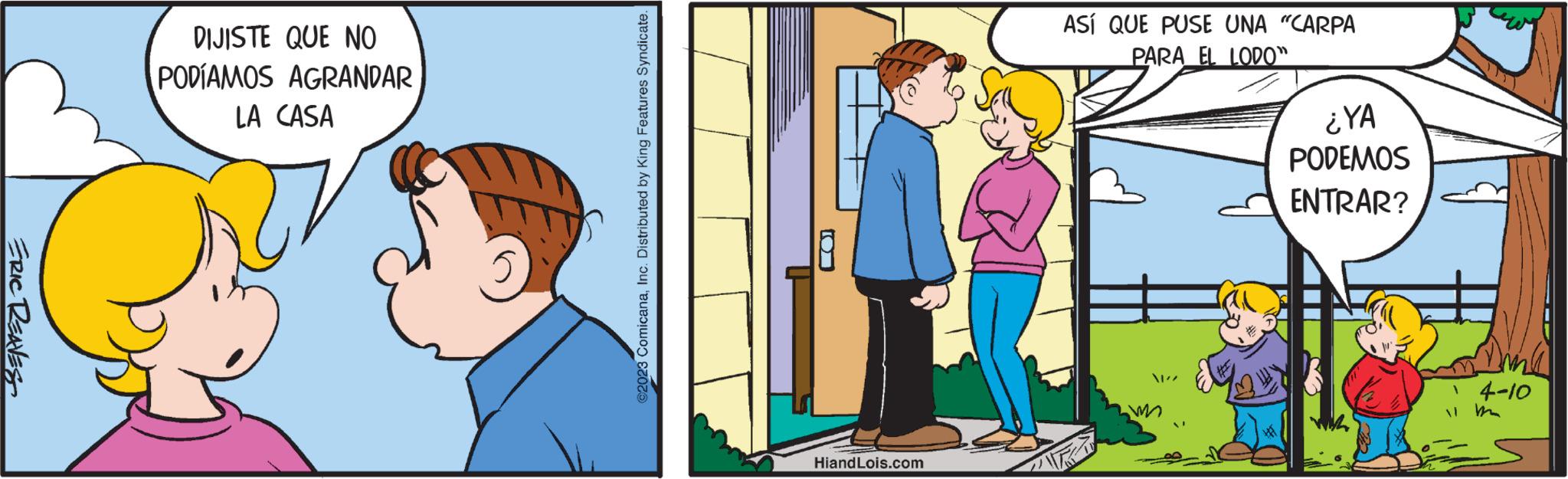 Art OCR: ERIC REAVES DIJISTE QUE NO PODÍAMOS AGRANDAR LA CASA ?2023 ComicanaInc. Distributed by King Features Syndicate. HiandLois.com ASÍ QUE PUSE UNA "CARPA PARA EL LODO" ¿YA PODEMOS ENTRAR? 4-10 ERIC REAVES DIJISTE QUE NO PODÍAMOS AGRANDAR LA CASA ?2023 ComicanaInc. Distributed by King Features Syndicate . HiandLois.com ASÍ QUE PUSE UNA " CARPA PARA EL LODO " ¿ YA PODEMOS ENTRAR ? 4-10