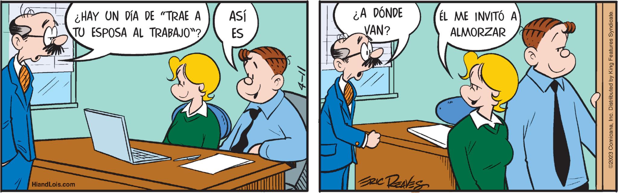 Art OCR: ¿HAY UN DÍA DE "TRAE A TU ESPOSA AL TRABAJO"? Hiand Lois.com ASÍ ES ¿A DÓNDE VAN? ERIC REAVES ÉL ME INVITÓ A ALMORZAR ©2023 ComicanaInc. Distributed by King Features Syndicate. ¿ HAY UN DÍA DE " TRAE A TU ESPOSA AL TRABAJO " ? Hiand Lois.com ASÍ ES ¿ A DÓNDE VAN ? ERIC REAVES ÉL ME INVITÓ A ALMORZAR © 2023 ComicanaInc. Distributed by King Features Syndicate .