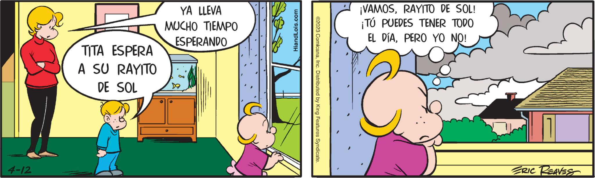 Comics OCR: 4-12 TITA ESPERA A SU RAYITO DE SOL YA LLEVA MUCHO TIEMPO ESPERANDO HiandLois.com ?2023 ComicanaInc. Distributed by King Features Syndicate. ¡VAMOSRAYITO DE SOL! ¡TÚ PUEDES TENER TODO EL DÍAPERO YO NO! ERIC REAVES 4-12 TITA ESPERA A SU RAYITO DE SOL YA LLEVA MUCHO TIEMPO ESPERANDO HiandLois.com ?2023 ComicanaInc. Distributed by King Features Syndicate . ¡ VAMOSRAYITO DE SOL ! ¡ TÚ PUEDES TENER TODO EL DÍAPERO YO NO ! ERIC REAVES