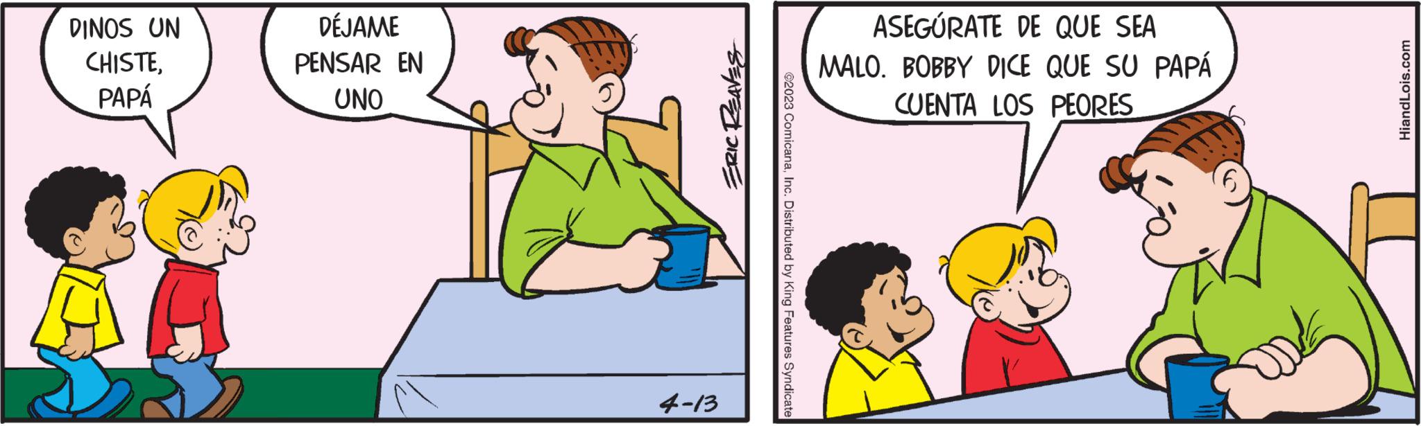 Rectangle OCR: DINOS UN CHISTEPAPÁ DÉJAME PENSAR EN UNO ERIC REAVES 4-13 ©2023 ComicanaInc. Distributed by King Features Syndicate ASEGÚRATE DE QUE SEA MALO. BOBBY DICE QUE SU PAPÁ CUENTA LOS PEORES HiandLois.com DINOS UN CHISTEPAPÁ DÉJAME PENSAR EN UNO ERIC REAVES 4-13 © 2023 ComicanaInc. Distributed by King Features Syndicate ASEGÚRATE DE QUE SEA MALO . BOBBY DICE QUE SU PAPÁ CUENTA LOS PEORES HiandLois.com