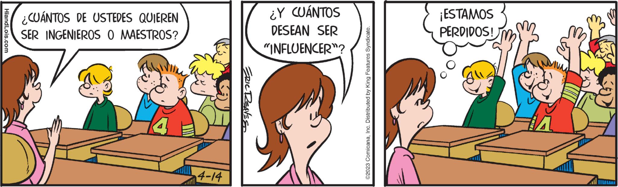 Happy OCR: HiandLois.com ¿CUÁNTOS DE USTEDES QUIEREN SER INGENIEROS O MAESTROS? 4-14 ERIC DREAVES ¿Y CUÁNTOS DESEAN SER "INFLUENCER"? ?2023 ComicanaInc. Distributed by King Features Syndicate. ¡ESTAMOS PERDIDOS! HiandLois.com ¿ CUÁNTOS DE USTEDES QUIEREN SER INGENIEROS O MAESTROS ? 4-14 ERIC DREAVES ¿ Y CUÁNTOS DESEAN SER " INFLUENCER " ? ?2023 ComicanaInc. Distributed by King Features Syndicate . ¡ ESTAMOS PERDIDOS !