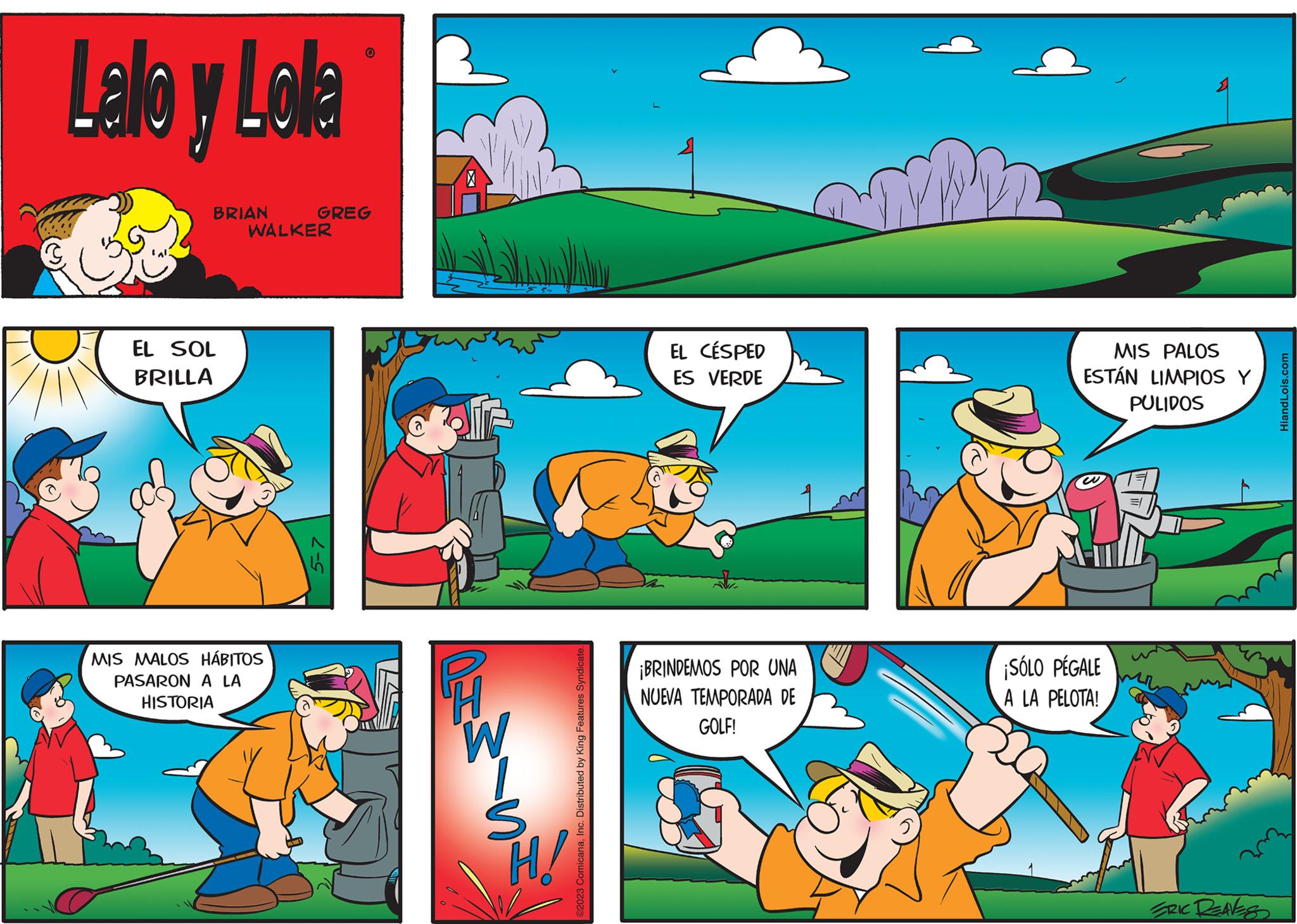 Font OCR: Lalo y Lola BRIAN EL SOL BRILLA GREG WALKER MIS MALOS HÁBITOS PASARON A LA HISTORIA 5-7 H W S H/ ©2023 ComicanaInc. Distributed by King Features Syndicate. EL CÉSPED ES VERDE ¡BRINDEMOS POR UNA NUEVA TEMPORADA DE GOLF! MIS PALOS ESTÁN LIMPIOS Y PULIDOS ¡SÓLO PÉGALE A LA PELOTA! ERIC DEAVES HiandLois.com Lalo y Lola BRIAN EL SOL BRILLA GREG WALKER MIS MALOS HÁBITOS PASARON A LA HISTORIA 5-7 H W S H / © 2023 ComicanaInc. Distributed by King Features Syndicate . EL CÉSPED ES VERDE ¡ BRINDEMOS POR UNA NUEVA TEMPORADA DE GOLF ! MIS PALOS ESTÁN LIMPIOS Y PULIDOS ¡ SÓLO PÉGALE A LA PELOTA ! ERIC DEAVES HiandLois.com