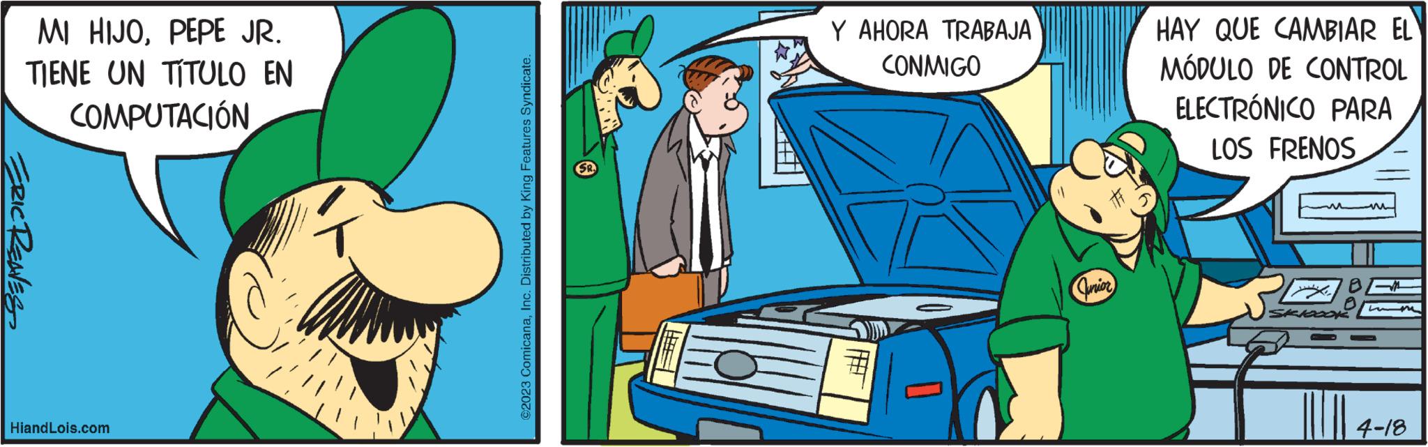 Mode of transport OCR: MI HIJOPEPE JR. TIENE UN TÍTULO EN COMPUTACIÓN ERIC RENES HiandLois.com 7 ©2023 ComicanaInc. Distributed by King Features Syndicate. Y AHORA TRABAJA CONMIGO ? 0 Junior HAY QUE CAMBIAR EL MÓDULO DE CONTROL ELECTRÓNICO PARA LOS FRENOS M 4-18 MI HIJOPEPE JR . TIENE UN TÍTULO EN COMPUTACIÓN ERIC RENES HiandLois.com 7 © 2023 ComicanaInc. Distributed by King Features Syndicate . Y AHORA TRABAJA CONMIGO ? 0 Junior HAY QUE CAMBIAR EL MÓDULO DE CONTROL ELECTRÓNICO PARA LOS FRENOS M 4-18