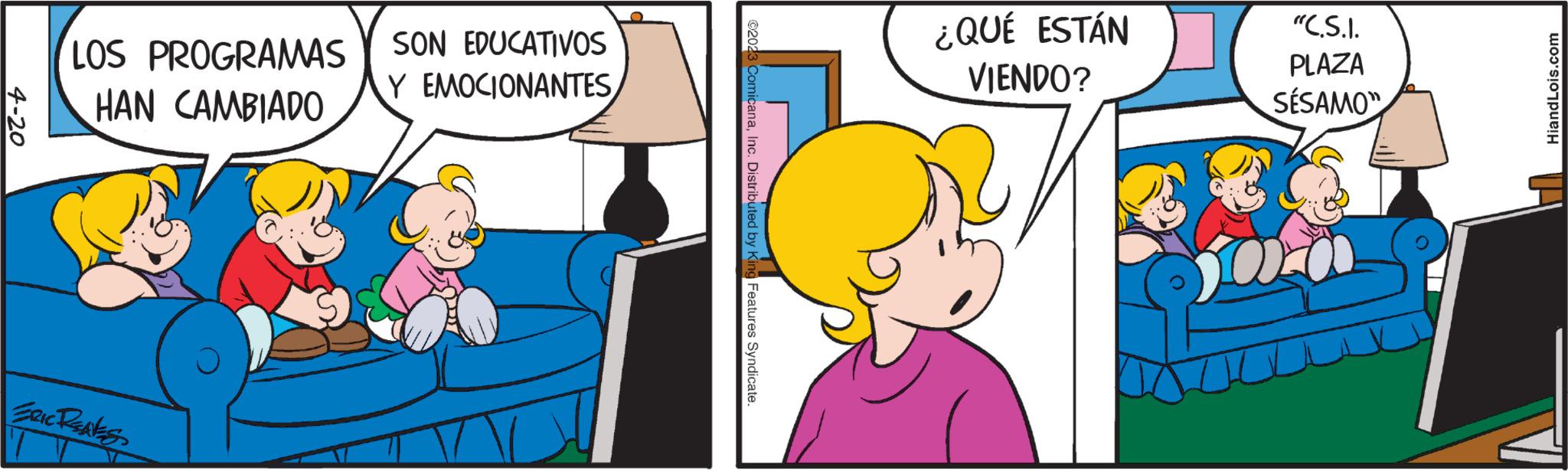 Organism OCR: 4-20 LOS PROGRAMAS HAN CAMBIADO ERIC RENES SON EDUCATIVOS Y EMOCIONANTES ?2023 ComicanaInc. Distributed by King Features Syndicate. ¿QUÉ ESTÁN VIENDO? "C.S.I. PLAZA SÉSAMO" 100 HiandLois.com 4-20 LOS PROGRAMAS HAN CAMBIADO ERIC RENES SON EDUCATIVOS Y EMOCIONANTES ?2023 ComicanaInc. Distributed by King Features Syndicate . ¿ QUÉ ESTÁN VIENDO ? " C.S.I. PLAZA SÉSAMO " 100 HiandLois.com