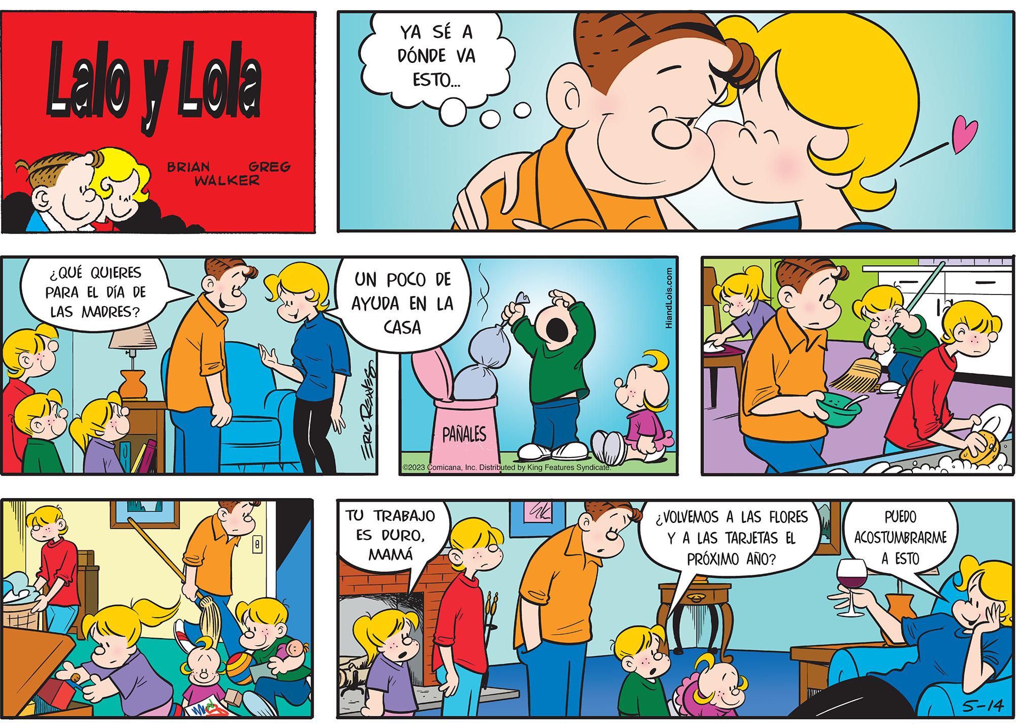 Yellow OCR: Lallo y Lolla ¿QUÉ QUIERES PARA EL DÍA DE LAS MADRES? BRIAN GREG WALKER YA SÉ A DÓNDE VA ESTO... UN POCO DE AYUDA EN LA CASA ERIC REAVES PAÑALES ©2023 ComicanaInc. Distributed by King Features Syndicate. TU TRABAJO ES DUROMAMÁ ak d HiandLois.com ¿VOLVEMOS A LAS FLORES Y A LAS TARJETAS EL PRÓXIMO AÑO? PUEDO ACOSTUMBRARME A ESTO [ 5-14 Lallo y Lolla ¿ QUÉ QUIERES PARA EL DÍA DE LAS MADRES ? BRIAN GREG WALKER YA SÉ A DÓNDE VA ESTO ... UN POCO DE AYUDA EN LA CASA ERIC REAVES PAÑALES © 2023 ComicanaInc. Distributed by King Features Syndicate . TU TRABAJO ES DUROMAMÁ ak d HiandLois.com ¿ VOLVEMOS A LAS FLORES Y A LAS TARJETAS EL PRÓXIMO AÑO ? PUEDO ACOSTUMBRARME A ESTO [ 5-14
