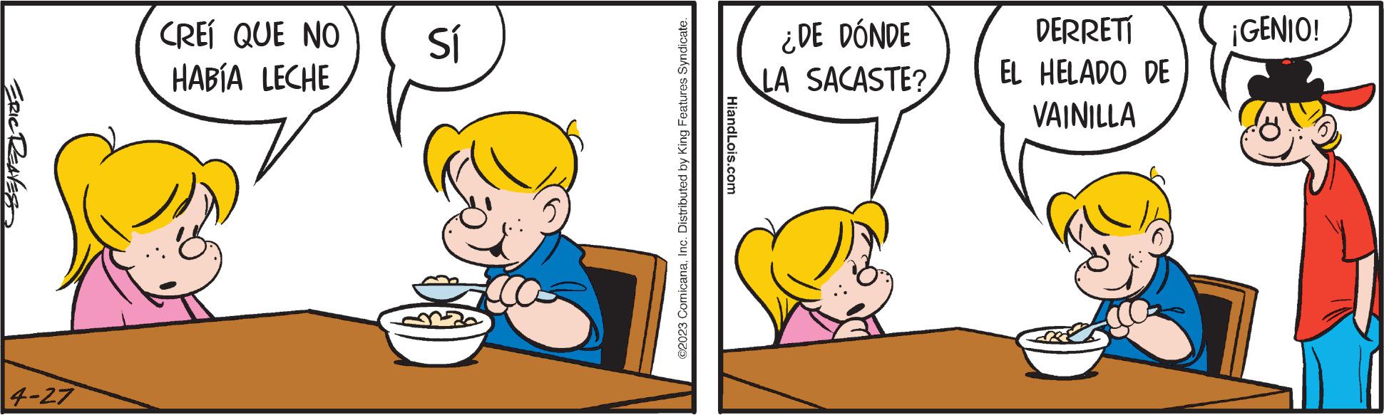 Child OCR: ERIC REAVES 4-27 CREÍ QUE NO HABÍA LECHE Sí ©2023 ComicanaInc. Distributed by King Features Syndicate. HiandLois.com ¿DE DÓNDE LA SACASTE? DERRETÍ EL HELADO DE VAINILLA ¡GENIO! ERIC REAVES 4-27 CREÍ QUE NO HABÍA LECHE Sí © 2023 ComicanaInc. Distributed by King Features Syndicate . HiandLois.com ¿ DE DÓNDE LA SACASTE ? DERRETÍ EL HELADO DE VAINILLA ¡ GENIO !