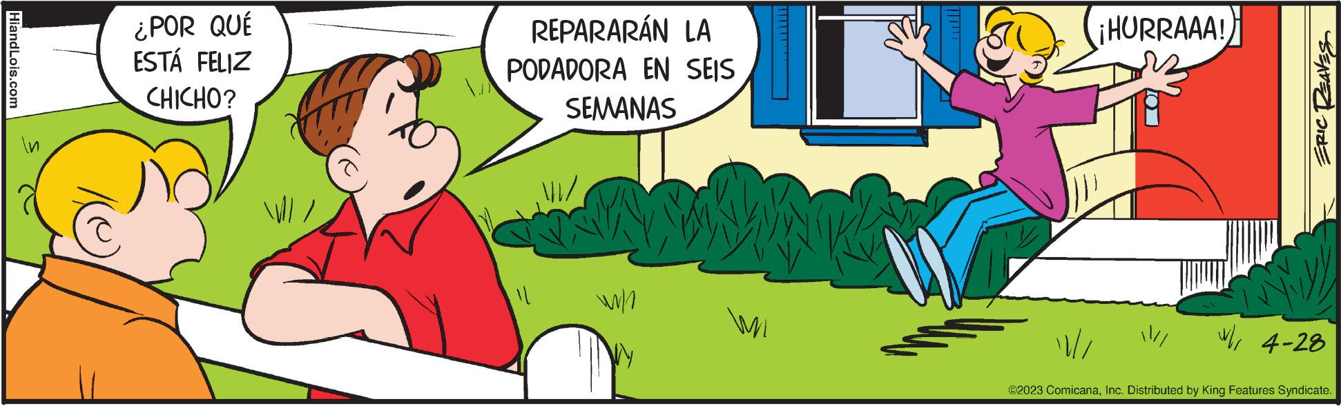 Fictional character OCR: HiandLois.com In C ¿POR QUÉ ESTÁ FELIZ CHICHO? REPARARÁN LA PODADORA EN SEIS SEMANAS Kwwwww! w/ Wi // ¡HURRAAA! /// ERIC REAVES * 4-28 ©2023 ComicanaInc. Distributed by King Features Syndicate. HiandLois.com In C ¿ POR QUÉ ESTÁ FELIZ CHICHO ? REPARARÁN LA PODADORA EN SEIS SEMANAS Kwwwww ! w / Wi // ¡ HURRAAA ! /// ERIC REAVES * 4-28 © 2023 ComicanaInc. Distributed by King Features Syndicate .