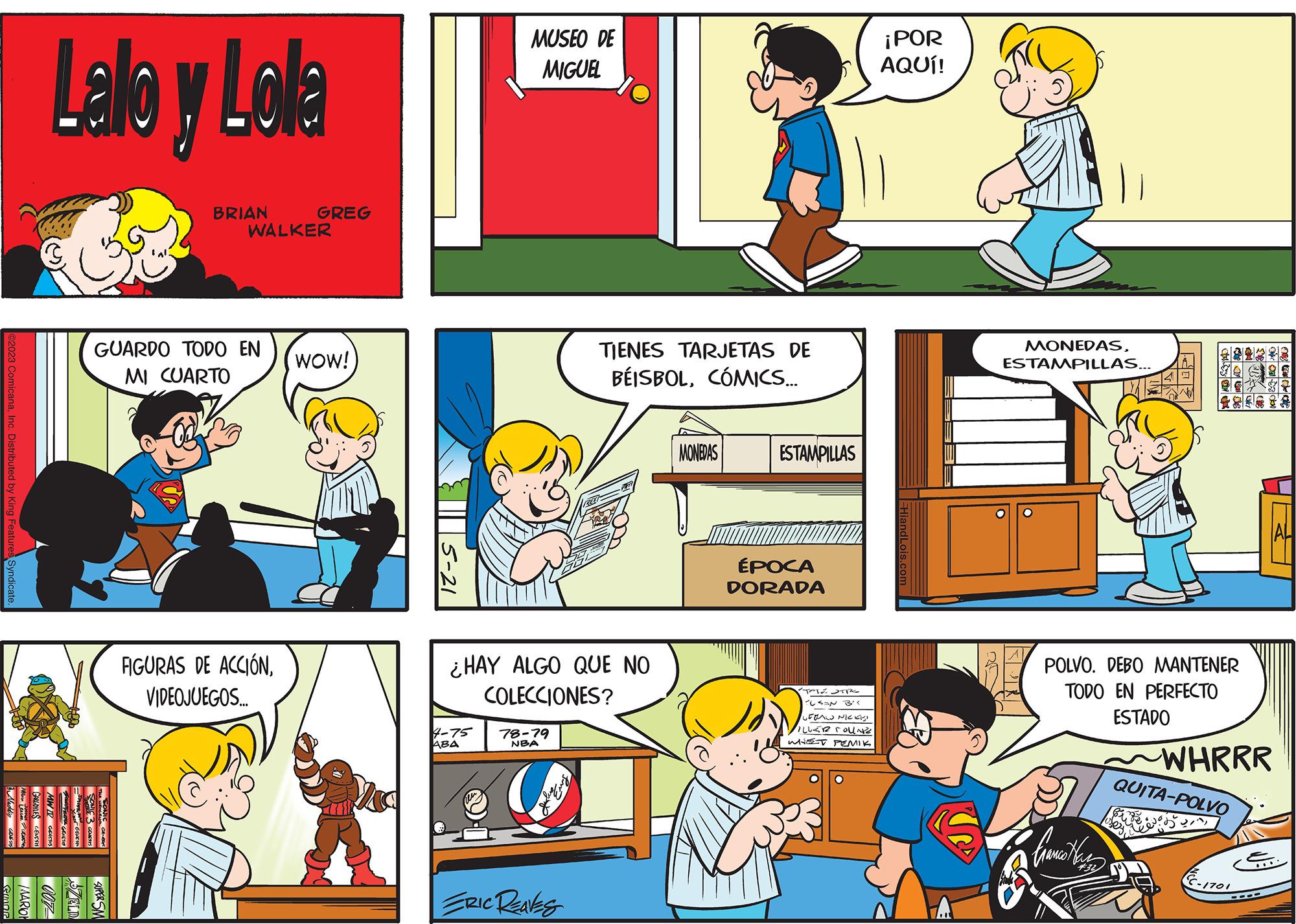Organism OCR: @2023 ComicanaInc. Distributed by King Features Syndicate. Emor Lalo y Lola BRIAN ZELD SUPER SA GUARDO TODO EN MI CUARTO WALKER GREG FIGURAS DE ACCIÓNVIDEOJUEGOS.... WOW! 5-21 MUSEO DE MIGUEL 4-75 ABA ¿HAY ALGO QUE NO COLECCIONES? 78-79 NBA TIENES TARJETAS DE BÉISBOLCÓMICS... ERIC REAVES MONEDAS ESTAMPILLAS ÉPOCA DORADA TATE STR TUSAN B'< SERAL NICKI) ILLER FOUNE WHET PEMIK ¡POR AQUÍ! MONEDASESTAMPILLAS... POLVO. DEBO MANTENER TODO EN PERFECTO ESTADO ????????? WHRRR QUITA-POLVO EC-1701 @ 2023 ComicanaInc. Distributed by King Features Syndicate . Emor Lalo y Lola BRIAN ZELD SUPER SA GUARDO TODO EN MI CUARTO WALKER GREG FIGURAS DE ACCIÓNVIDEOJUEGOS .... WOW ! 5-21 MUSEO DE MIGUEL 4-75 ABA ¿ HAY ALGO QUE NO COLECCIONES ? 78-79 NBA TIENES TARJETAS DE BÉISBOLCÓMICS ... ERIC REAVES MONEDAS ESTAMPILLAS ÉPOCA DORADA TATE STR TUSAN B ' < SERAL NICKI ) ILLER FOUNE WHET PEMIK ¡ POR AQUÍ ! MONEDASESTAMPILLAS ... POLVO . DEBO MANTENER TODO EN PERFECTO ESTADO ????????? WHRRR QUITA - POLVO EC - 1701