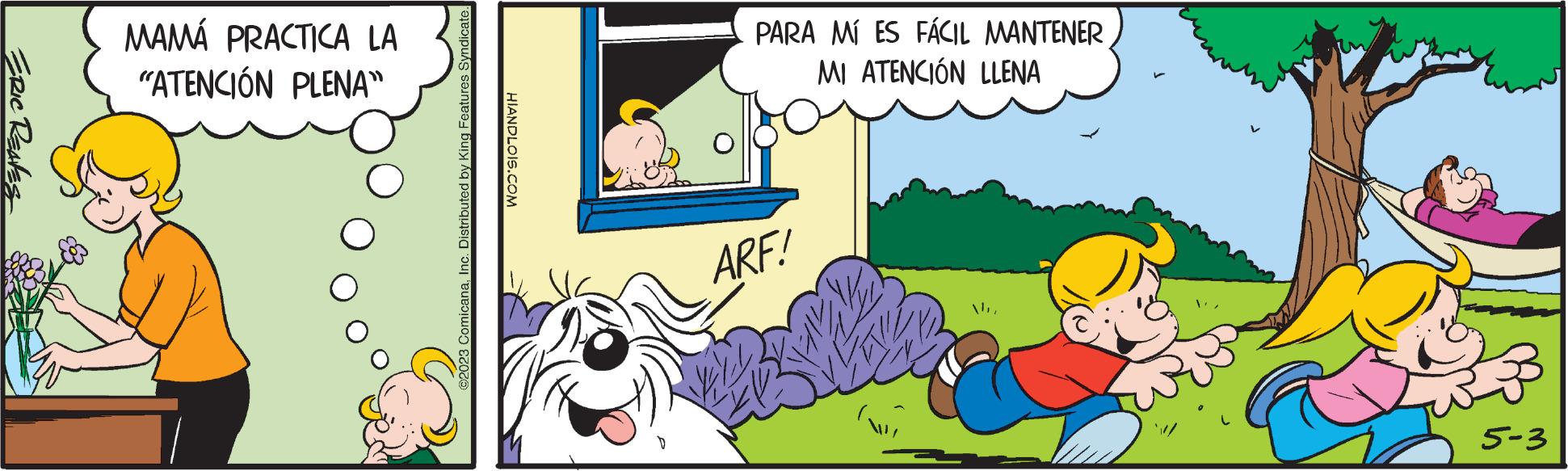 Line OCR: ERIC REAVES MAMÁ PRACTICA LA "ATENCIÓN PLENA" ©2023 ComicanaInc. Distributed by King Features Syndicate. HIANDLOIS.COM PARA MÍ ES FÁCIL MANTENER MI ATENCIÓN LLENA ARF! Ma 5-3 ERIC REAVES MAMÁ PRACTICA LA " ATENCIÓN PLENA " © 2023 ComicanaInc. Distributed by King Features Syndicate . HIANDLOIS.COM PARA MÍ ES FÁCIL MANTENER MI ATENCIÓN LLENA ARF ! Ma 5-3