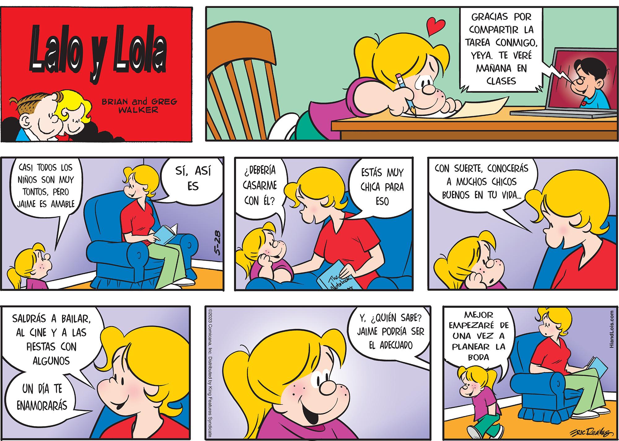 Yellow OCR: Lallo y Lola BRIAN and GREG WALKER CASI TODOS LOS NIÑOS SON MUY TONTOSPERO JAIME ES AMABLE SALDRÁS A BAILARAL CINE Y A LAS FIESTAS CON ALGUNOS UN DÍA TE ENAMORARÁS SíASÍ ES ©2023 ComicanaInc. Distributed by King Features Syndicate. 5-28 ¿DEBERÍA CASARME CON ÉL? The Notebook ESTÁS MUY CHICA PARA ESO Y. ¿QUIÉN SABE? JAIME PODRÍA SER EL ADECUADO GRACIAS POR COMPARTIR LA TAREA CONMIGOYEYA. TE VERÉ MAÑANA EN CLASES CON SUERTECONOCERÁS A MUCHOS CHICOS BUENOS EN TU VIDA.... MEJOR EMPEZARÉ DE UNA VEZ A PLANEAR LA BODA HiandLois.com ERIC LEAVES Lallo y Lola BRIAN and GREG WALKER CASI TODOS LOS NIÑOS SON MUY TONTOSPERO JAIME ES AMABLE SALDRÁS A BAILARAL CINE Y A LAS FIESTAS CON ALGUNOS UN DÍA TE ENAMORARÁS SíASÍ ES © 2023 ComicanaInc. Distributed by King Features Syndicate . 5-28 ¿ DEBERÍA CASARME CON ÉL ? The Notebook ESTÁS MUY CHICA PARA ESO Y. ¿ QUIÉN SABE ? JAIME PODRÍA SER EL ADECUADO GRACIAS POR COMPARTIR LA TAREA CONMIGOYEYA . TE VERÉ MAÑANA EN CLASES CON SUERTECONOCERÁS A MUCHOS CHICOS BUENOS EN TU VIDA .... MEJOR EMPEZARÉ DE UNA VEZ A PLANEAR LA BODA HiandLois.com ERIC LEAVES
