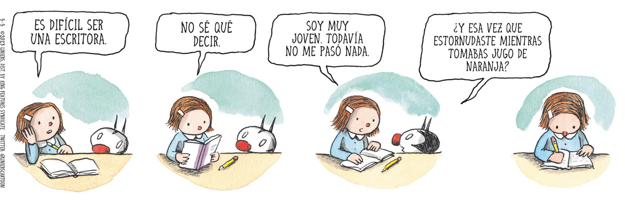 Art OCR: 5-5 2023 LINIERSDIST. BY KING FEATURES SYNDICATE TWITTER: @LINIERSCARTOON ES DIFÍCIL SER UNA ESCRITORA. NO SÉ QUE DECIR. SOY MUY JOVEN. TODAVÍA NO ME PASO NADA. ¿Y ESA VEZ QUE ESTORNUDASTE MIENTRAS TOMABAS JUGO DE NARANJA? tw 5-5 2023 LINIERSDIST . BY KING FEATURES SYNDICATE TWITTER : @LINIERSCARTOON ES DIFÍCIL SER UNA ESCRITORA . NO SÉ QUE DECIR . SOY MUY JOVEN . TODAVÍA NO ME PASO NADA . ¿ Y ESA VEZ QUE ESTORNUDASTE MIENTRAS TOMABAS JUGO DE NARANJA ? tw