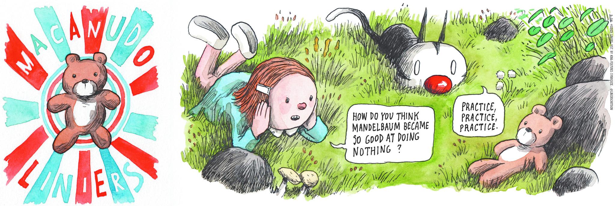 Font OCR: MA AC MUDO VERS %0 0 HOW DO YOU THINK MANDELBAUM BECAME SO GOOD AT DOING NOTHING? 16.11 PRACTICEPRACTICE. ON. 112 WAN Vol 5-14-2023 LINIERS DIST. BY KING FEATURES SYNDICATE @LINIERSCARTOON MA AC MUDO VERS % 0 0 HOW DO YOU THINK MANDELBAUM BECAME SO GOOD AT DOING NOTHING ? 16.11 PRACTICEPRACTICE . ON . 112 WAN Vol 5-14-2023 LINIERS DIST . BY KING FEATURES SYNDICATE @LINIERSCARTOON