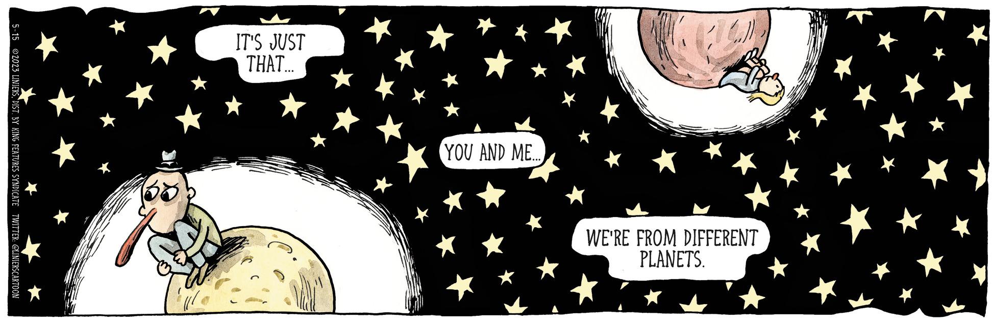 Graphics OCR: 5-15 ©2023 LINIERSDIST. BY KING FEATURES SYNDICATE TWITTER: @LINIERSCARTOON IT'S JUST THAT.... YOU AND ME.... WE'RE FROM DIFFERENT PLANETS. 5-15 © 2023 LINIERSDIST . BY KING FEATURES SYNDICATE TWITTER : @LINIERSCARTOON IT'S JUST THAT .... YOU AND ME .... WE'RE FROM DIFFERENT PLANETS .