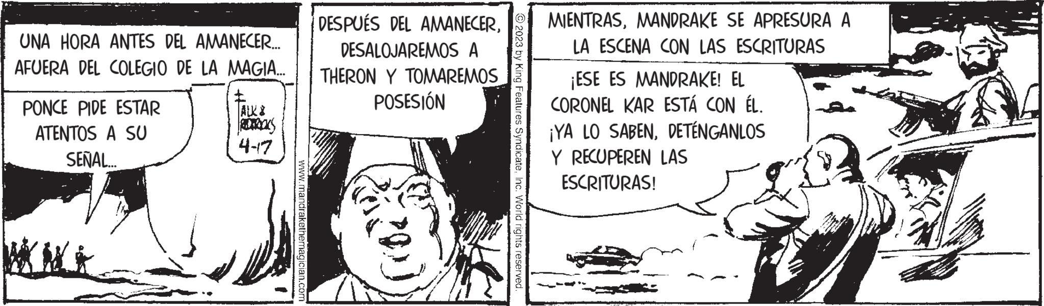 Fiction OCR: UNA HORA ANTES DEL AMANECER... AFUERA DEL COLEGIO DE LA MAGIA... PONCE PIDE ESTAR ATENTOS A SU SEÑAL WKNO 4-7 www.mandrakethemagician.com DESPUÉS DEL AMANECERDESALOJAREMOS A THERON Y TOMAREMOS POSESIÓN (20) 2023 by King Features SyndicateInc. World rights reserved. MIENTRASMANDRAKE SE APRESURA A LA ESCENA CON LAS ESCRITURAS ¡ESE ES MANDRAKE! EL CORONEL KAR ESTÁ CON ÉL. ¡YA LO SABENDETÉNGANLOS Y RECUPEREN LAS ESCRITURAS! UNA HORA ANTES DEL AMANECER ... AFUERA DEL COLEGIO DE LA MAGIA ... PONCE PIDE ESTAR ATENTOS A SU SEÑAL WKNO 4-7 www.mandrakethemagician.com DESPUÉS DEL AMANECERDESALOJAREMOS A THERON Y TOMAREMOS POSESIÓN ( 20 ) 2023 by King Features SyndicateInc. World rights reserved . MIENTRASMANDRAKE SE APRESURA A LA ESCENA CON LAS ESCRITURAS ¡ ESE ES MANDRAKE ! EL CORONEL KAR ESTÁ CON ÉL . ¡ YA LO SABENDETÉNGANLOS Y RECUPEREN LAS ESCRITURAS !
