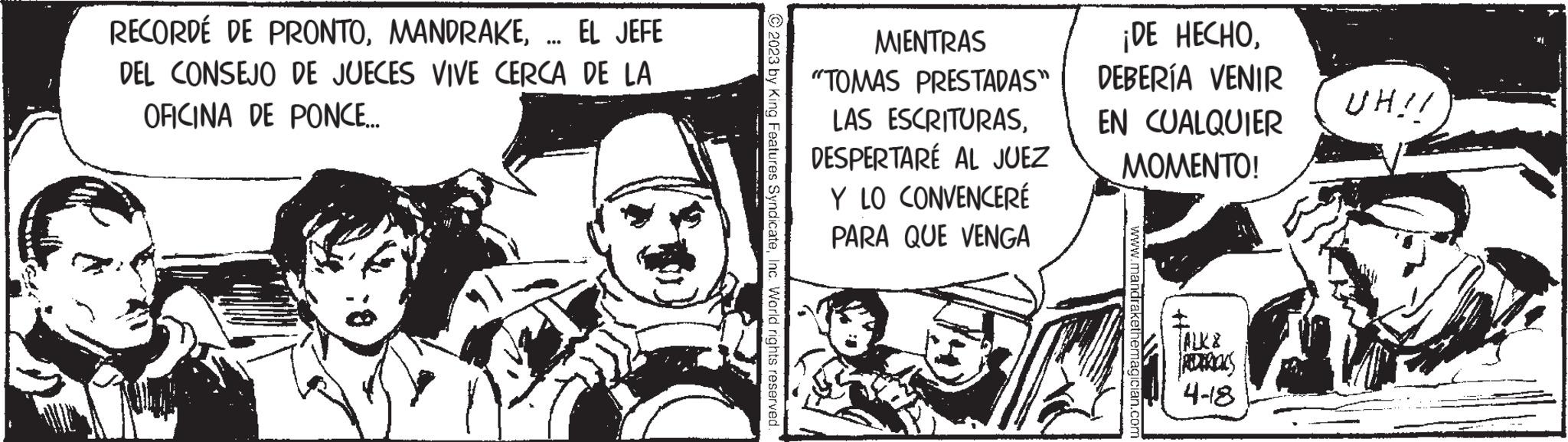 Parallel OCR: RECORDÉ DE PRONTO... EL JEFE DEL CONSEJO DE JUECES VIVE CERCA DE LA OFICINA DE PONCE... © 2023 by King Features SyndicateInc. World rights reserved. MIENTRAS "TOMAS PRESTADAS" LAS ESCRITURASDESPERTARÉ AL JUEZ Y LO CONVENCERÉ PARA QUE VENGA ¡DE HECHODEBERÍA VENIR EN CUALQUIER MOMENTO! www.mandrakethemagician.com TALK ADERICKS 4-8 UH!! RECORDÉ DE PRONTO... EL JEFE DEL CONSEJO DE JUECES VIVE CERCA DE LA OFICINA DE PONCE ... © 2023 by King Features SyndicateInc. World rights reserved . MIENTRAS " TOMAS PRESTADAS " LAS ESCRITURASDESPERTARÉ AL JUEZ Y LO CONVENCERÉ PARA QUE VENGA ¡ DE HECHODEBERÍA VENIR EN CUALQUIER MOMENTO ! www.mandrakethemagician.com TALK ADERICKS 4-8 UH !!
