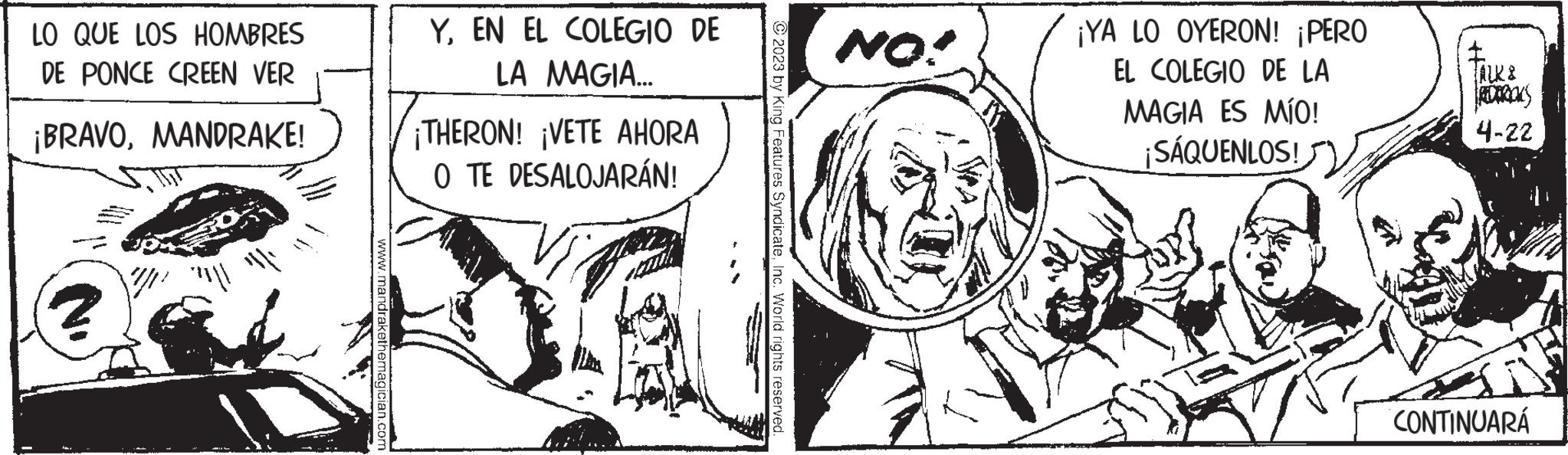 Art OCR: LO QUE LOS HOMBRES DE PONCE CREEN VER ¡BRAVOMANDRAKE! '"||' www.mandrakethemagician.com YEN EL COLEGIO DE LA MAGIA... ¡THERON! ¡VETE AHORA O TE DESALOJARÁN! © 2023 by King Features SyndicateInc. World rights reserved. NO! ¡YA LO OYERON! ¡PERO EL COLEGIO DE LA MAGIA ES MÍO! ¡SÁQUENLOS! ALK & RECROOKS 4-22 CONTINUARÁ LO QUE LOS HOMBRES DE PONCE CREEN VER ¡ BRAVOMANDRAKE ! ' " || ' www.mandrakethemagician.com YEN EL COLEGIO DE LA MAGIA ... ¡ THERON ! ¡ VETE AHORA O TE DESALOJARÁN ! © 2023 by King Features SyndicateInc. World rights reserved . NO ! ¡ YA LO OYERON ! ¡ PERO EL COLEGIO DE LA MAGIA ES MÍO ! ¡ SÁQUENLOS ! ALK & RECROOKS 4-22 CONTINUARÁ