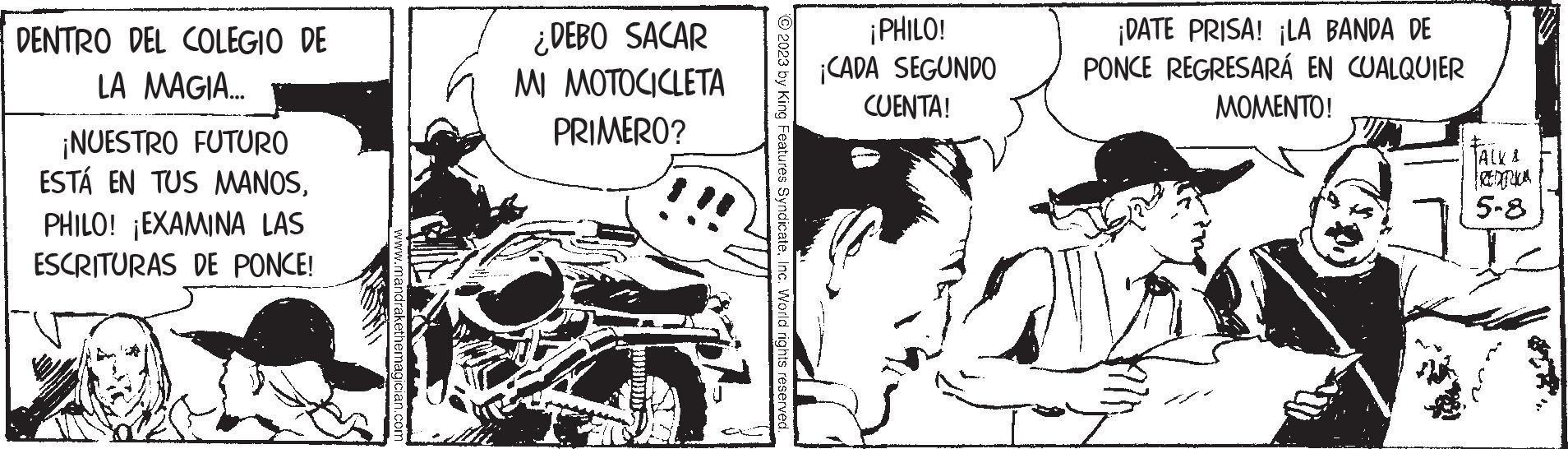 Hat OCR: DENTRO DEL COLEGIO DE LA MAGIA... ¡NUESTRO FUTURO ESTÁ EN TUS MANOSPHILO! ¡EXAMINA LAS ESCRITURAS DE PONCE! A .mandrakethe ian.com ¿DEBO SACAR MI MOTOCICLETA PRIMERO? © 2023 by King Features SyndicateInc. World rights reserved ¡PHILO! ¡CADA SEGUNDO CUENTA! ¡DATE PRISA! ¡LA BANDA DE PONCE REGRESARÁ EN CUALQUIER MOMENTO! ALL & 5-8 DENTRO DEL COLEGIO DE LA MAGIA ... ¡ NUESTRO FUTURO ESTÁ EN TUS MANOSPHILO ! ¡ EXAMINA LAS ESCRITURAS DE PONCE ! A .mandrakethe ian.com ¿ DEBO SACAR MI MOTOCICLETA PRIMERO ? © 2023 by King Features SyndicateInc. World rights reserved ¡ PHILO ! ¡ CADA SEGUNDO CUENTA ! ¡ DATE PRISA ! ¡ LA BANDA DE PONCE REGRESARÁ EN CUALQUIER MOMENTO ! ALL & 5-8