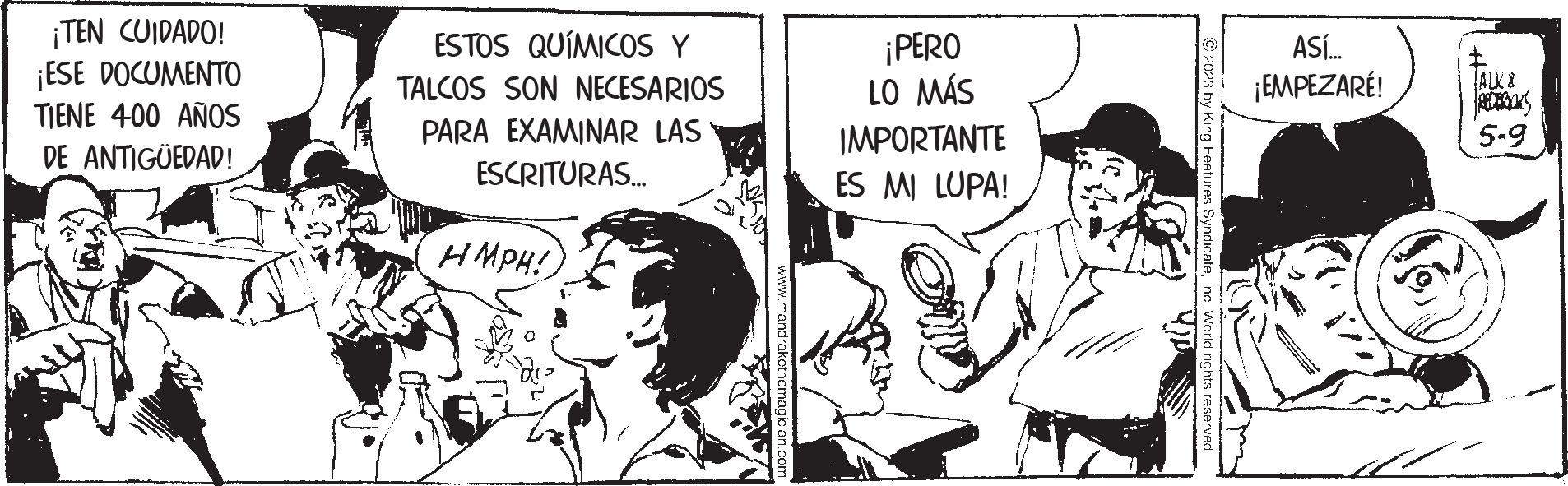 Monochrome OCR: ¡TEN CUIDADO! ¡ESE DOCUMENTO TIENE 400 AÑOS DE ANTIGÜEDAD! ESTOS QUÍMICOS Y TALCOS SON NECESARIOS PARA EXAMINAR LAS ESCRITURAS... HMPH! www.mandrakethemagician.com ¡PERO LO MÁS IMPORTANTE ES MI LUPA! 5 2023 by King Features SyndicateInc. World rights reserved. ASÍ... ¡EMPEZARÉ! TALK & REDPROOKS 5.9 ¡ TEN CUIDADO ! ¡ ESE DOCUMENTO TIENE 400 AÑOS DE ANTIGÜEDAD ! ESTOS QUÍMICOS Y TALCOS SON NECESARIOS PARA EXAMINAR LAS ESCRITURAS ... HMPH ! www.mandrakethemagician.com ¡ PERO LO MÁS IMPORTANTE ES MI LUPA ! 5 2023 by King Features SyndicateInc. World rights reserved . ASÍ ... ¡ EMPEZARÉ ! TALK & REDPROOKS 5.9