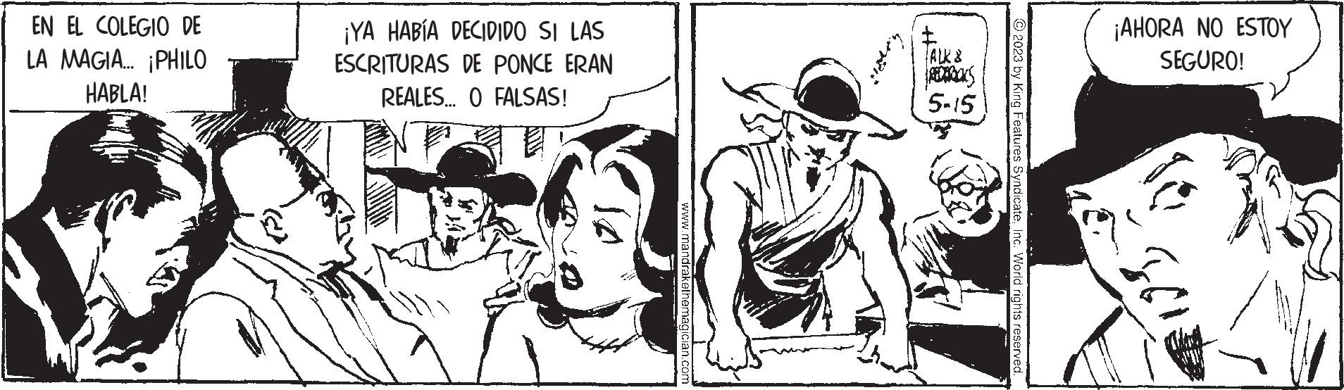 Drawing OCR: EN EL COLEGIO DE LA MAGIA... ¡PHILO HABLA! ¡YA HABÍA DECIDIDO SI LAS ESCRITURAS DE PONCE ERAN REALES... O FALSAS! 10 www.mandrakethemagician.com FALK & REDTRACKS 5-15 © 2023 by King Features SyndicateInc. World rights reserved. ¡AHORA NO ESTOY SEGURO! 561 EN EL COLEGIO DE LA MAGIA ... ¡ PHILO HABLA ! ¡ YA HABÍA DECIDIDO SI LAS ESCRITURAS DE PONCE ERAN REALES ... O FALSAS ! 10 www.mandrakethemagician.com FALK & REDTRACKS 5-15 © 2023 by King Features SyndicateInc. World rights reserved . ¡ AHORA NO ESTOY SEGURO ! 561