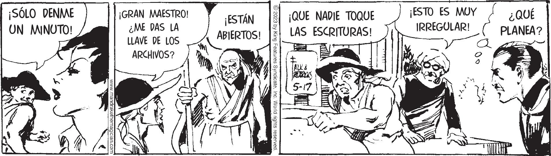 Fictional character OCR: ¡SÓLO DENME UN MINUTO! w.mandrakethemagician.cor ¡GRAN MAESTRO! ¿ME DAS LA LLAVE DE LOS ARCHIVOS? ¡ESTÁN ABIERTOS! © 2023 by King Features SyndicateInc. World rights reserved. ¡QUE NADIE TOQUE LAS ESCRITURAS! TALK & 5-17 ¡ESTO ES MUY IRREGULAR! ¿QUÉ PLANEA? ¡ SÓLO DENME UN MINUTO ! w.mandrakethemagician.cor ¡ GRAN MAESTRO ! ¿ ME DAS LA LLAVE DE LOS ARCHIVOS ? ¡ ESTÁN ABIERTOS ! © 2023 by King Features SyndicateInc. World rights reserved . ¡ QUE NADIE TOQUE LAS ESCRITURAS ! TALK & 5-17 ¡ ESTO ES MUY IRREGULAR ! ¿ QUÉ PLANEA ?