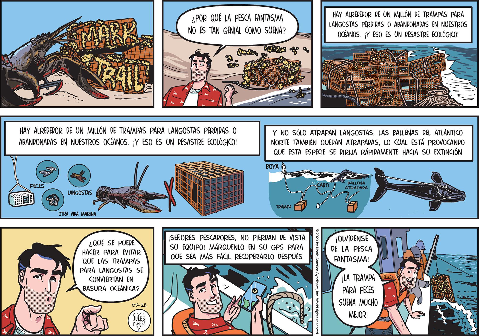Art OCR: MAN MU MAKA PECES HAY ALREDEDOR DE UN MILLÓN DE TRAMPAS PARA LANGOSTAS PERDIDAS O ABANDONADAS EN NUESTROS OCÉANOS. ¡Y ESO ES UN DESASTRE ECOLÓGICO! LANGOSTAS GAIL OTRA VIDA MARINA ¿QUÉ SE PUEDE HACER PARA EVITAR QUE LAS TRAMPAS PARA LANGOSTAS SE CONVIERTAN EN BASURA OCEÁNICA? 05-28 ¿POR QUÉ LA PESCA FANTASMA NO ES TAN GENIAL COMO SUENA? de fº JULES RIVERA DHE Y NO SÓLO ATRAPAN LANGOSTAS. LAS BALLENAS DEL ATLÁNTICO NORTE TAMBIÉN QUEDAN ATRAPADASLO CUAL ESTÁ PROVOCANDO QUE ESTA ESPECIE SE DIRIJA RÁPIDAMENTE HACIA SU EXTINCIÓN BOYA TRAMPA ¡SEÑORES PESCADORESNO PIERDAN DE VISTA SU EQUIPO! MÁRQUENLO EN SU GPS PARA QUE SEA MÁS FÁCIL RECUPERARLO DESPUÉS HAY ALREDEDOR DE UN MILLÓN DE TRAMPAS PARA LANGOSTAS PERDIDAS O ABANDONADAS EN NUESTROS OCÉANOS. ¡Y ESO ES UN DESASTRE ECOLÓGICO! CABO © 2023 by North America SyndicateInc. World rights reserved. BALLENA ATRAPADA ¡OLVIDENSE DE LA PESCA FANTASMA! ¡LA TRAMPA PARA PECES SUENA MUCHO MEJOR! MAN MU MAKA PECES HAY ALREDEDOR DE UN MILLÓN DE TRAMPAS PARA LANGOSTAS PERDIDAS O ABANDONADAS EN NUESTROS OCÉANOS . ¡ Y ESO ES UN DESASTRE ECOLÓGICO ! LANGOSTAS GAIL OTRA VIDA MARINA ¿ QUÉ SE PUEDE HACER PARA EVITAR QUE LAS TRAMPAS PARA LANGOSTAS SE CONVIERTAN EN BASURA OCEÁNICA ? 05-28 ¿ POR QUÉ LA PESCA FANTASMA NO ES TAN GENIAL COMO SUENA ? de fº JULES RIVERA DHE Y NO SÓLO ATRAPAN LANGOSTAS . LAS BALLENAS DEL ATLÁNTICO NORTE TAMBIÉN QUEDAN ATRAPADASLO CUAL ESTÁ PROVOCANDO QUE ESTA ESPECIE SE DIRIJA RÁPIDAMENTE HACIA SU EXTINCIÓN BOYA TRAMPA ¡ SEÑORES PESCADORESNO PIERDAN DE VISTA SU EQUIPO ! MÁRQUENLO EN SU GPS PARA QUE SEA MÁS FÁCIL RECUPERARLO DESPUÉS HAY ALREDEDOR DE UN MILLÓN DE TRAMPAS PARA LANGOSTAS PERDIDAS O ABANDONADAS EN NUESTROS OCÉANOS . ¡ Y ESO ES UN DESASTRE ECOLÓGICO ! CABO © 2023 by North America SyndicateInc. World rights reserved . BALLENA ATRAPADA ¡ OLVIDENSE DE LA PESCA FANTASMA ! ¡ LA TRAMPA PARA PECES SUENA MUCHO MEJOR !