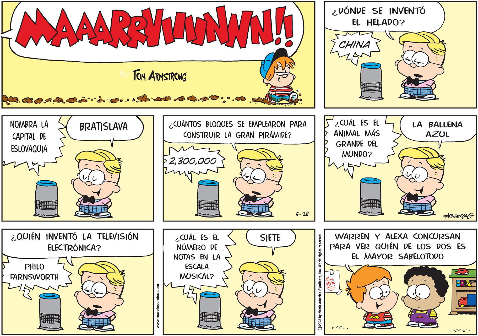 Jaw OCR: KA G. MAAARRYWWNWN!! NOMBRA LA CAPITAL DE ESLOVAQUIA BY TOM ARMSTRONG PHILO FARNSWORTH BRATISLAVA ¿QUIÉN INVENTÓ LA TELEVISIÓN ELECTRÓNICA? www.marvincomics.com ¿CUÁNTOS BLOQUES SE EMPLEARON PARA CONSTRUIR LA GRAN PIRÁMIDE? >2000 rigue ping ¿CUÁL ES EL NÚMERO DE NOTAS EN LA ESCALA MUSICAL? SIETE 5-28 ?2023 by North America SyndicateInc. World rights reserved. ¿DÓNDE SE INVENTÓ EL HELADO? CHINA ¿CUÁL ES EL ANIMAL MÁS GRANDE DEL MUNDO? you LA BALLENA AZUL ARMSTRONG WARREN Y ALEXA CONCURSAN PARA VER QUIÉN DE LOS DOS ES EL MAYOR SABELOTODO KA G. MAAARRYWWNWN !! NOMBRA LA CAPITAL DE ESLOVAQUIA BY TOM ARMSTRONG PHILO FARNSWORTH BRATISLAVA ¿ QUIÉN INVENTÓ LA TELEVISIÓN ELECTRÓNICA ? www.marvincomics.com ¿ CUÁNTOS BLOQUES SE EMPLEARON PARA CONSTRUIR LA GRAN PIRÁMIDE ? > 2000 rigue ping ¿ CUÁL ES EL NÚMERO DE NOTAS EN LA ESCALA MUSICAL ? SIETE 5-28 ?2023 by North America SyndicateInc. World rights reserved . ¿ DÓNDE SE INVENTÓ EL HELADO ? CHINA ¿ CUÁL ES EL ANIMAL MÁS GRANDE DEL MUNDO ? you LA BALLENA AZUL ARMSTRONG WARREN Y ALEXA CONCURSAN PARA VER QUIÉN DE LOS DOS ES EL MAYOR SABELOTODO