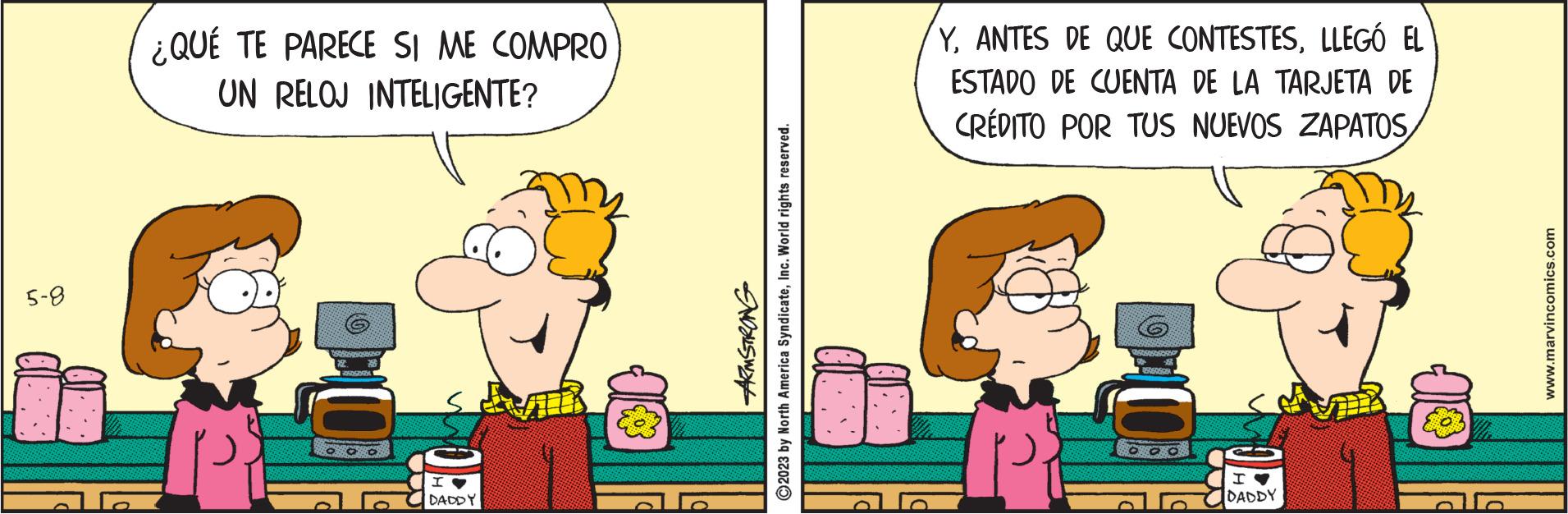 Humour OCR: 5-8 ¿QUÉ TE PARECE SI ME COMPRO UN RELOJ INTELIGENTE? (0) SSSSSS 2 BESCHISON OOO I DADDY ARMSTRONG ?2023 by North America SyndicateInc. World rights reserved. YLLEGÓ EL ESTADO DE CUENTA DE LA TARJETA DE CRÉDITO POR TUS NUEVOS ZAPATOS EERSGA 00 I DADDY www.marvincomics.com 5-8 ¿ QUÉ TE PARECE SI ME COMPRO UN RELOJ INTELIGENTE ? ( 0 ) SSSSSS 2 BESCHISON OOO I DADDY ARMSTRONG ?2023 by North America SyndicateInc. World rights reserved . YANTES DE QUE CONTESTESLLEGÓ EL ESTADO DE CUENTA DE LA TARJETA DE CRÉDITO POR TUS NUEVOS ZAPATOS EERSGA 00 I DADDY www.marvincomics.com