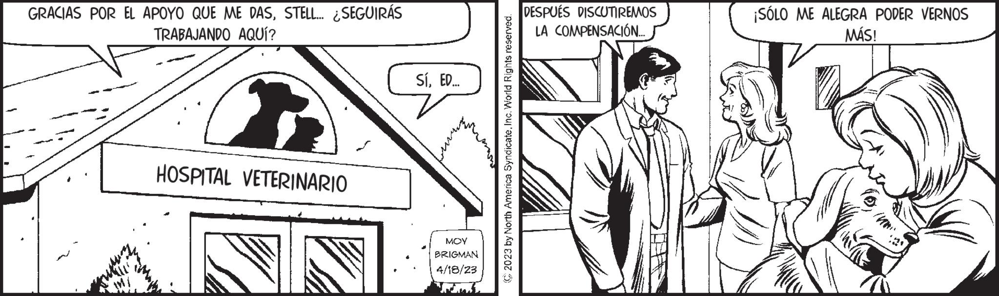 Art OCR: GRACIAS POR EL APOYO QUE ME DASSTELL... ¿SEGUIRÁS TRABAJANDO AQUÍ? HOSPITAL VETERINARIO SíED... ??? ??? BRIGMAN 4/18/23 C2023 by North America SyndicateInc. World Rights reserved. DESPUÉS DISCUTIREMOS LA COMPENSACIÓN..... ¡SÓLO ME ALEGRA PODER VERNOS MÁS! GRACIAS POR EL APOYO QUE ME DASSTELL ... ¿ SEGUIRÁS TRABAJANDO AQUÍ ? HOSPITAL VETERINARIO SíED ... ??? ??? BRIGMAN 4/18/23 C2023 by North America SyndicateInc. World Rights reserved . DESPUÉS DISCUTIREMOS LA COMPENSACIÓN ..... ¡ SÓLO ME ALEGRA PODER VERNOS MÁS !