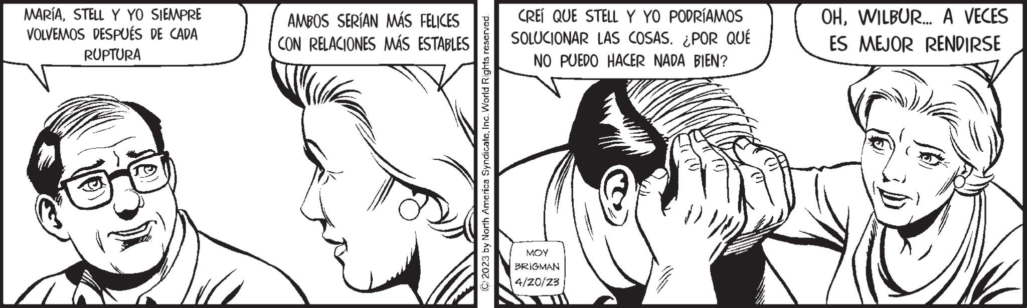 White OCR: MARÍASTELL Y YO SIEMPRE VOLVEMOS DESPUÉS DE CADA RUPTURA AMBOS SERÍAN MÁS FELICES CON RELACIONES MÁS ESTABLES © 2023 by North America SyndicateInc. World Rights reserved. CREÍ QUE STELL Y YO PODRÍAMOS SOLUCIONAR LAS COSAS. ¿POR QUÉ NO PUEDO HACER NADA BIEN? ??? BRIGMAN 4/20/23 OHWILBUR... A VECES ES MEJOR RENDIRSE MARÍASTELL Y YO SIEMPRE VOLVEMOS DESPUÉS DE CADA RUPTURA AMBOS SERÍAN MÁS FELICES CON RELACIONES MÁS ESTABLES © 2023 by North America SyndicateInc. World Rights reserved . CREÍ QUE STELL Y YO PODRÍAMOS SOLUCIONAR LAS COSAS . ¿ POR QUÉ NO PUEDO HACER NADA BIEN ? ??? BRIGMAN 4/20/23 OHWILBUR ... A VECES ES MEJOR RENDIRSE