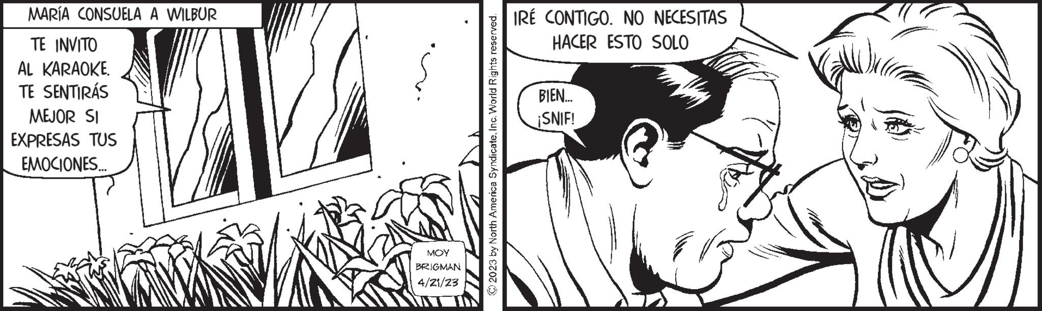 Art OCR: MARÍA CONSUELA A WILBUR TE INVITO AL KARAOKE. TE SENTIRÁS MEJOR SI EXPRESAS TUS EMOCIONES... MOY BRIGMAN 4/21/23 © 2023 by North America SyndicateInc. World Rights reserved. IRÉ CONTIGO. NO NECESITAS HACER ESTO SOLO BIEN... ¡SNIF! MARÍA CONSUELA A WILBUR TE INVITO AL KARAOKE . TE SENTIRÁS MEJOR SI EXPRESAS TUS EMOCIONES ... MOY BRIGMAN 4/21/23 © 2023 by North America SyndicateInc. World Rights reserved . IRÉ CONTIGO . NO NECESITAS HACER ESTO SOLO BIEN ... ¡ SNIF !